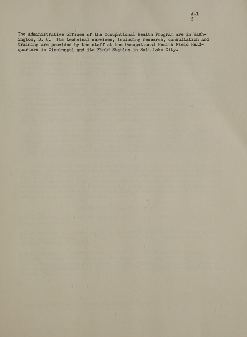 The administrative offices of the Occupational Health Program are in Wash- ington, D. C. Its technical services, including research, consultation and training are provided by the staff at the Occupational Health Field Head- quarters in Cincinnati and its Field Station in Salt Lake City.
