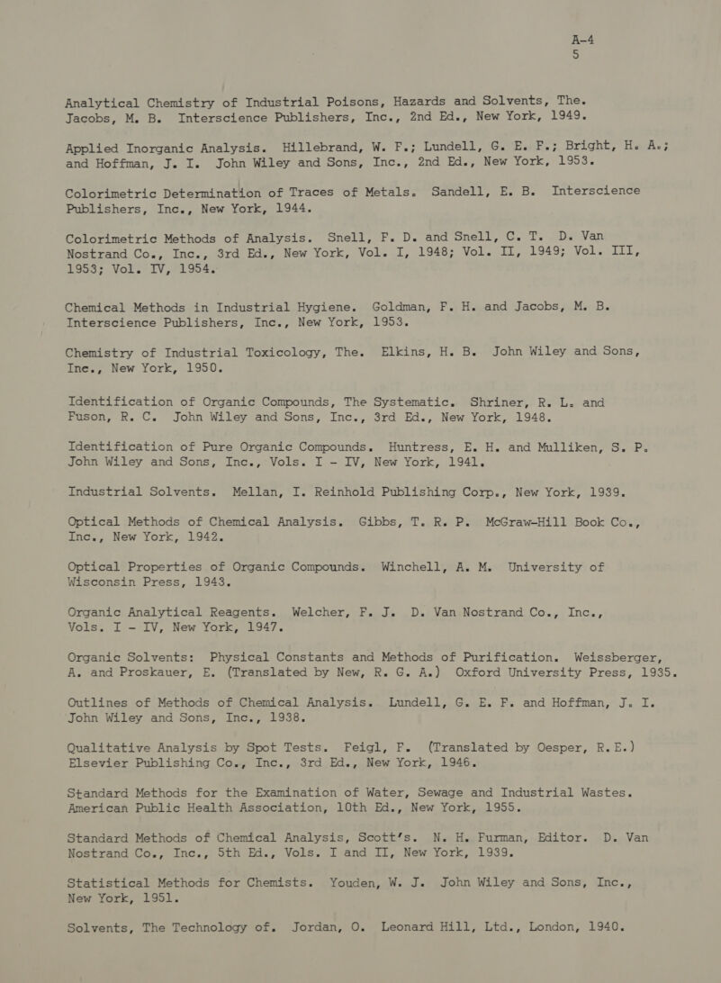 Analytical Chemistry of Industrial Poisons, Hazards and Solvents, The. Jacobs, M. B. Interscience Publishers, Inc., 2nd Ed., New York, 1949. Applied Inorganic Analysis. Hillebrand, W. F.; Lundell, G. E. F.; Bright, HacA.; and Hoffman, J. I. John Wiley and Sons, Inc., 2nd Ed., New York, 1953. Colorimetric Determination of Traces of Metals. Sandell, E. B. Interscience Publishers, Inc., New York, 1944. Colorimetric Methods of Analysis. Snell, F. D. and Snell, C. T. D.« Van Nostrand Co., Inc., 3rd Ed., New York, Vol. I, 1948; Vol. II, 1949; Vols Lia 1953; Vol. IV, 1954. Chemical Methods in Industrial Hygiene. Goldman, F. H. and Jacobs, M. B. Interscience Publishers, Inc., New York, 1953. Chemistry of Industrial Toxicology, The. Elkins, H. B. John Wiley and Sons, Ine., New York, 1950. Identification of Organic Compounds, The Systematic. Shriner, R. L. and Fuson, R. C. John Wiley and Sons, Inc., 3rd Ed., New York, 1948. Identification of Pure Organic Compounds. Huntress, E. H. and Mulliken, S. P. John Wiley and Sons, Inc., Vols. I - IV, New York, 1941. Industrial Solvents. Mellan, I. Reinhold Publishing Corp., New York, 1939. Optical Methods of Chemical Analysis. Gibbs, T. R. P. McGraw-Hill Book Co., Inc., New York, 1942. Optical Properties of Organic Compounds. Winchell, A. M. University of Wisconsin Press, 1943. Organic Analytical Reagents. Welcher, F. J. D. Van Nostrand Co., Inc., Vols. I - IV, New York, 1947. Organic Solvents: Physical Constants and Methods of Purification. Weissberger, A. and Proskauer, E. (Translated by New, R. G. A.) Oxford University Press, 1935. Outlines of Methods of Chemical Analysis. Lundell, G. E. F. and Hoffman, J. I. John Wiley and Sons, Inc., 1938. Qualitative Analysis by Spot Tests. Feigl, F. (Translated by Oesper, R.E.) Elsevier Publishing Co., Inc., 3rd Ed., New York, 1946. Standard Methods for the Examination of Water, Sewage and Industrial Wastes. American Public Health Association, 10th Ed., New York, 1955. Standard Methods of Chemical Analysis, Scott’s. N. H.« Furman, Editor. D. Van Nostrand Co., Inc., Sth Ed., Vols. I and II, New York, 1939. Statistical Methods for Chemists. Youden, W. J. John Wiley and Sons, Inc., New York, 1951. Solvents, The Technology of, Jordan, O. Leonard Hill, Ltd., London, 1940.