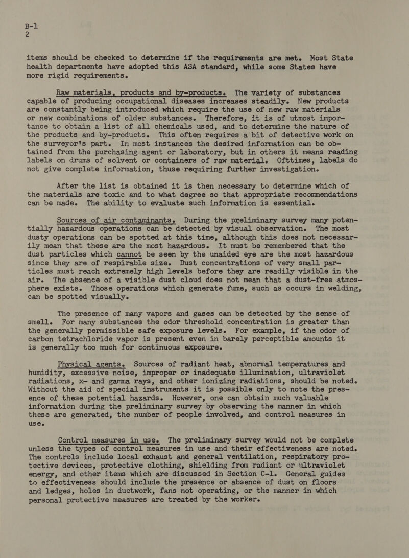items should be checked to determine if the requirements are met. Most State health departments have adopted this ASA standard, while some States have more rigid requirements. Raw materials, products and by-products. The variety of substances capable of producing occupational diseases increases steadily. New products are constantly being introduced which require the use of new raw materials or new combinations of older substances. Therefore, it is of utmost impor- tance to obtain a list of all chemicals used, and to determine the nature of the products and by-products. This often requires a bit of detective work on the surveyorts part. In most instances the desired information can be ob- tained from the purchasing agent or laboratory, but in others it means reading labels on drums of solvent or containers of raw material. Ofttimes, labels do not give complete information, thuse requiring further investigation. After the list is obtained it is then necessary to determine which of the materials are toxic and to what degree so that appropriate recommendations can be madee The ability to evaluate such information is essential. Sources of air contaminants. During the preliminary survey many poten- tially hazardous operations can be detected by visual observation. The most dusty operations can be spotted at this time, although this does not necessar- ily mean that these are the most hazardous. It must be remembered that the dust particles which cannot be seen by the unaided eye are the most hazardous since they are of respirable size. Dust concentrations of very small par- ticles must reach extremely high levels before they are readily visible in the air. The absence of a visible dust cloud does not mean that a dust-—free atmos-— phere exists. Those operations which generate fume, such as occurs in welding, can be spotted visually. The presence of many vapors and gases can be detected by the sense of smelle For many substances the odor threshold concentration is greater than the generally permissible safe exposure levels. For example, if the odor of carbon tetrachloride vapor is present even in barely perceptible amounts it is generally too much for continuous exposure. Physical agents. Sources of radiant heat, abnormal temperatures and humidity, excessive noise, improper or inadequate illumination, ultraviolet radiations, x— and gamma rays, and other ionizing radiations, should be noted. Without the aid of special instruments it is possible only to note the pres- ence of these potential hazards. However, one can obtain much valuable information during the preliminary survey by observing the manner in which these are generated, the number of people involved, and control measures in USC. Control measures in use. The preliminary survey would not be complete unless the types of control measures in use and their effectiveness are noted. The controls include local exhaust and general ventilation, respiratory pro- tective devices, protective clothing, shielding from radiant or wltraviolet energy, and other items which are discussed in Section C-l. General guides to effectiveness should include the presence or absence of dust on floors and ledges, holes in ductwork, fans not operating, or the manner in which personal protective measures are treated by the worker.