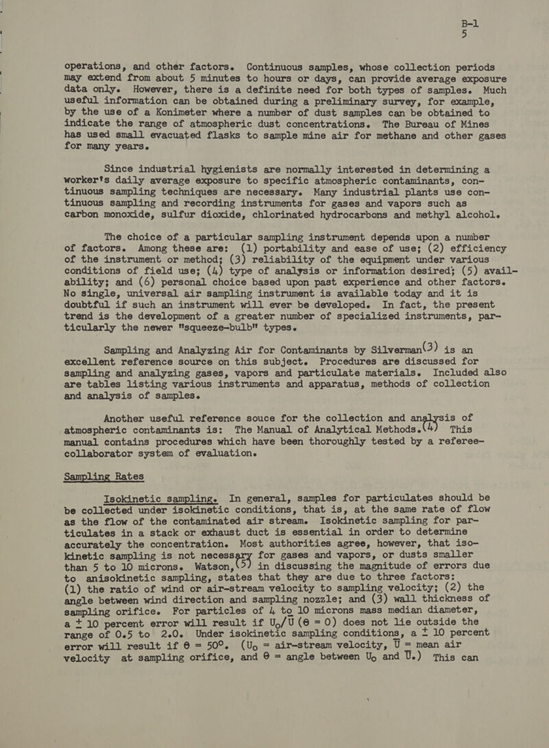 operations, and other factors. Continuous samples, whose collection periods may extend from about 5 minutes to hours or days, can provide average exposure data only. However, there is a definite need for both types of samples. Much useful information can be obtained during a preliminary survey, for example, by the use of a Konimeter where a number of dust samples can be obtained to indicate the range of atmospheric dust concentrations. The Bureau of Mines has used small evacuated flasks to sample mine air for methane and other gases for many years. Since industrial hygienists are normally interested in determining a worker's daily average exposure to specific atmospheric contaminants, con- tinuous sampling techniques are necessary. Many industrial plants use con- tinuous sampling and recording instruments for gases and vapors such as carbon monoxide, sulfur dioxide, chlorinated hydrocarbons and methyl alcohol. The choice of a particular sampling instrument depends upon a number of factors. Among these are: (1) portability and ease of use; (2) efficiency of the instrument or method; (3) reliability of the equipment under various conditions of field use; (4) type of analysis or information desired; (5) avail- ability; and (6) personal choice based upon past experience and other factors. No single, universal air sampling instrument is available today and it is doubtful if such an instrument will ever be developed. In fact, the present trend is the development of a greater number of specialized instruments, par—- ticularly the newer squeeze—bulb types. Sampling and Analyzing Air for Contaminants by Silverman(3) is an excellent reference source on this subject. Procedures are discussed for sampling and analyzing gases, vapors and particulate materials. Included also are tables listing various instruments and apparatus, methods of collection and analysis of samples. Another useful reference souce for the collection and an is of atmospheric contaminants is: The Manual of Analytical Methods. 4) This manual contains procedures which have been thoroughly tested by a referee- collaborator system of evaluation. Sampling Rates Isokinetic sampling. In general, samples for particulates should be be collected under isokinetic conditions, that is, at the same rate of flow as the flow of the contaminated air stream. Isokinetic sampling for par- ticulates in a stack or exhaust duct is essential in order to determine accurately the concentration. Most authorities agree, however, that iso- kinetic sampling is not necess for gases and vapors, or dusts smaller than 5 to 10 microns. Watson, &gt;) in discussing the magnitude of errors due to anisokinetic sampling, states that they are due to three factors: (1) the ratio of wind or air-stream velocity to sampling velocity; (2) the angle between wind direction and sampling nozzle; and (3) wall thickness of sampling orifice. For particles of 4 to 10 microns mass median diameter, a +10 percent error will result if U,/U(@=0) does not lie outside the range of 0.5 to 2.0. Under isokinetic sampling conditions, a + 10 percent error will result if @ = 50°. (Up, = air-stream velocity, U = mean air velocity at sampling orifice, and © = angle between Up and U.) This can