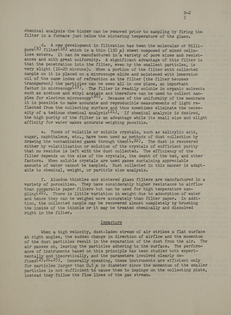 chemical analysis the binder can be removed prior to sampling by firing the filter in a furnace just below the sintering temperature of the glass. de A ney iheiesctin wd &amp; in filtration has been the molecular or Milli- pore(R) filter(18) which is a thin (150 n) sheet composed of mixed cellu- lose esters. It can be manufactured in’a variety of pore sizes and resist- ances and with great uniformity. A significant advantage of this filter is that the penetration into the filter, even by the smallest particles, is very slight (10-20 microns). When a portion of the filter with collected sample on it is placed on a microscope slide and moistened with immersion oil of the same index of refraction as the filter (the filter becomes transparent) the parbisfes can be seen all in one plane, an important factor in microscopy 19), The filter is readily soluble in organic solvents such as acetone and ethyl acekaye and therefore can be used to collect sam-— ples for electron microscopy « Because of the uniformity of the membrane it is possible to make accurate and reproducible measurements of light re- flected from the collecting surface and thus sometimes eliminate the neces- sity of a tedious chemical analysis 21), If chemical analysis is desired, the high purity of the filter is an advantage while its small size and slight affinity for water makes accurate weighing possible. ee. Tubes of volatile or soluble crystals, such as salicylic acid, sugar, naphthalene, etc., have been used as methods of dust collection by drawing the contaminated gases through them\4,22), The dust is recovered either by volatilization or solution of the crystals of sufficient purity that no residue is left with the dust collected. The efficiency of the filter depends on the size of the crystals, the depth of the bed, and other factors. When soluble crystals are used gases containing appreciable amounts of water cannot be sampled. Dust collected in this manner is adapt- able to chemical, weight, or particle size analysis. f. Alundum thimbles and sintered glass filters are manufactured in a variety of porosities. They have considerably higher resistance to airflow than comparable paper filters but can be used for high temperature sam- pling 22), There is little variation in weight due to adsorption of water and hence they can be weighed more accurately than filter paper. In addi- tion, the collected sample may be recovered almost completely by brushing the inside of the thimble or it may be treated chemically and dissolved right in the filter. Impactors When a high velocity, dust-laden stream of air strikes a flat surface at right angles, the sudden change in direction of airflow and the momentum of the dust particles result in the separation of the dust from the air. The air passes on, leaving the particles adhering to the surface. The perform- ance of instruments based on this principle has been studied both experi- eee and a ypebikor ee and the parameters involved clearly de- fined\23,24,25), Generally speaking, these instruments are efficient only for particles larger than 0.5 m in diameter since the momentum of the smaller particles is not sufficient to cause them to impinge on the collecting plate, instead they follow the flow lines of the gas stream.