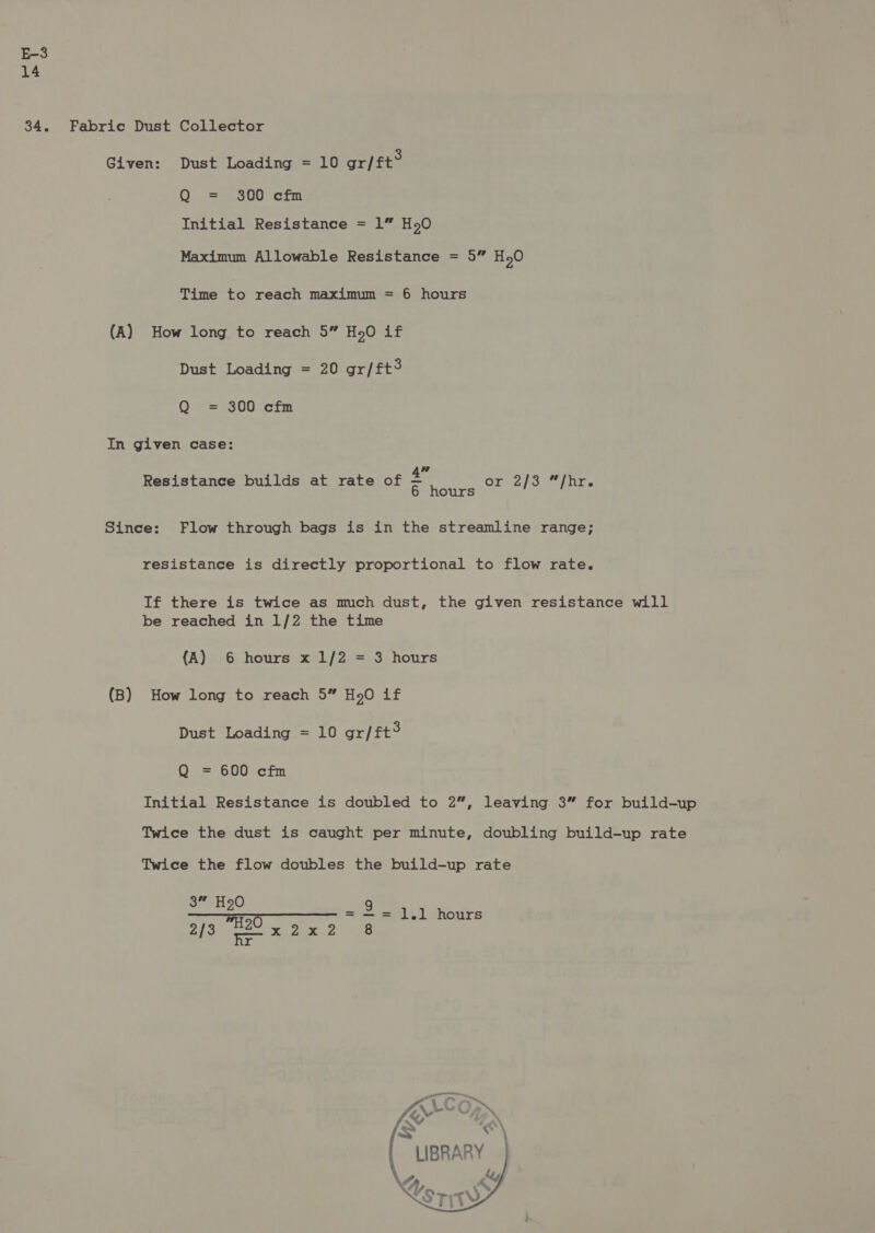 14 34. Given: Dust Loading = 10 gr/tt® Q = 300 cfm Initial Resistance = 1” H50 Maximum Allowable Resistance = 5” HO Time to reach maximum = 6 hours (A) How long to reach 5” Ho.O if Dust Loading = 20 gr/ft3 Q = 300 cfm In given case: Resistance builds at rate of &amp;* OF iz) 3 ity. 6 hours Since: Flow through bags is in the streamline range; resistance is directly proportional to flow rate. If there is twice as much dust, the given resistance will be reached in 1/2 the time {A) 6 hours x 1/2 = 3 hours (B) How long to reach 5” H20 if Dust Loading = 10 gr/ft® Q = 600 cfm Initial Resistance is doubled to 2”, leaving 3” for build-up Twice the dust is caught per minute, doubling build-up rate Twice the flow doubles the build-up rate 3” H90 9 Sy a Oe aa = - = 1.1 hours / Re aux    &gt; «“ ( LIBRARY ; KS MTW Ay Aa an ie 