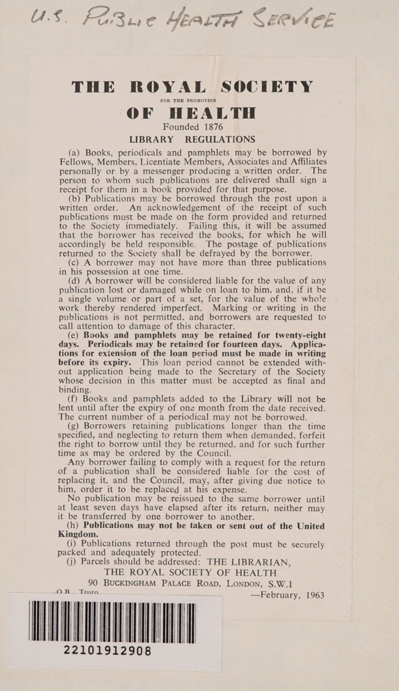 Jor 4 le ees gi as , o __ » Us. FER we HEALTH GN CL THE ROYAL SOCIETY FOR THE PROMOTION OF HEALTH Founded 1876 LIBRARY REGULATIONS (a) Books, periodicals and pamphlets may be borrowed by Fellows, Members, Licentiate Members, Associates and Affiliates personally or by a messenger producing a written order. The person to whom such publications are delivered shall sign a receipt for them in a book provided for that purpose. (b) Publications may be borrowed through the post upon a written order. An acknowledgement of the receipt of such publications must be made on the form provided and returned to the Society inmmediately. Failing this, it will be assumed that the borrower has received the books, for which he will accordingly be held responsible. The postage of publications returned to the Society shall be defrayed by the borrower. (c) A borrower may not have more than three publications in his possession at one time. (d) A borrower will be considered liable for the value of any publication lost or damaged while on loan to him, and, if it be a single volume or part of a set, for the value of the whole work thereby rendered imperfect. Marking or writing in the publications is not permitted, and borrowers are requested to call attention to damage of this character. (e) Books and pamphlets may be retained for twenty-eight days. Periodicals may be retained for fourteen days. Applica- tions for extension of the loan period must be made in writing before its expiry. This loan period cannot be extended with- out application being made to the Secretary of the Society whose decision in this matter must be accepted as final and binding. (f) Books and pamphlets added to the Library will not be lent until after the expiry of one month from the date received. The current number of a periodical may not be borrowed. (g) Borrowers retaining publications longer than the time specified, and neglecting to return them when demanded, forfeit the right to borrow until they be returned, and for such further time as may be ordered by the Council. Any borrower failing to comply with a request for the return of a publication shall be considered liable for the cost of replacing it, and the Council, may, after giving due notice to him, order it to be replaced at his expense. No publication may be reissued to the same borrower until at least seven days have elapsed after its return, neither may it be transferred by one borrower to another. (h) Publications may not be taken or sent out of the United Kingdom. (i) Publications returned through the post must be securely packed and adequately protected. (j) Parcels should be addressed: THE LIBRARIAN, THE ROYAL SOCIETY OF HEALTH 90 BUCKINGHAM PALACE ROAD, LONDON, S.W.1 OR Truro —February, 1963 MINEY IAIN 22101912908