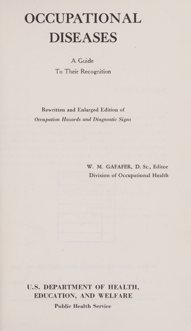 OCCUPATIONAL DISEASES A Guide To Their Recognition Rewritten and Enlarged Edition of Occupation Hazards and Diagnostic Signs W. M. GAFAFER, D. Sc., Editor Division of Occupational Health U.S. DEPARTMENT OF HEALTH, EDUCATION, AND WELFARE Public Health Service