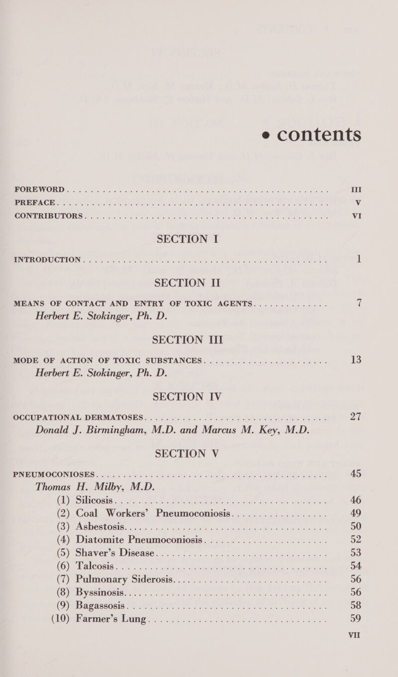 AULD.) CLLRS Te ae ete eae de a eT ec ee mee eee ETS Gl a RR co a a ce Ne cas a a cA SONPRIBUTORS 5 Sort oy VON Te Set Oakes Se Re Ne SECTION I PEE ODUOUEON. | fone nih. chk Bs eh ROLES oo wh Re tee SECTION II MEANS OF CONTACT AND ENTRY OF TOXIC AGENTS.............. Herbert E. Stokinger, Ph. D. SECTION III Herbert E. Stokinger, Ph. D. SECTION IV Donald J. Birmingham, M.D. and Marcus M. Key, M.D. SECTION V Thomas H. Milby, M.D. ele ECOBIG, .&lt; 2a&lt; il thu te EA hms BSG. ah Oe (2) Coal Workers’ Pneumoconiosis.................. (eis De mbO stare aie sic ya en oe a ee Re aici a (4) Diatomite Pneumoconiosis....................... (GS) Shavers Disease .0: 655 «oe bis 8 eli Seed ei CO) Vale OGi6 8 5. dite Ceteonmaea mn sent Peg ears (Pulmonary Sidmerosis. 2.14. 2052 4 ine e. Fs pe Bue UPR SB EROSIB GG ee ad Mere so Sanne atl Me kes id) ag BY SUL IET OL ke Aleit gs tal a Maer Oa eG erie (CEO yiaenner SUG ns ok Se Se eid pede ee os III VI 13 27 45 46 49 30 o2 a3 o4 26 36 38 39