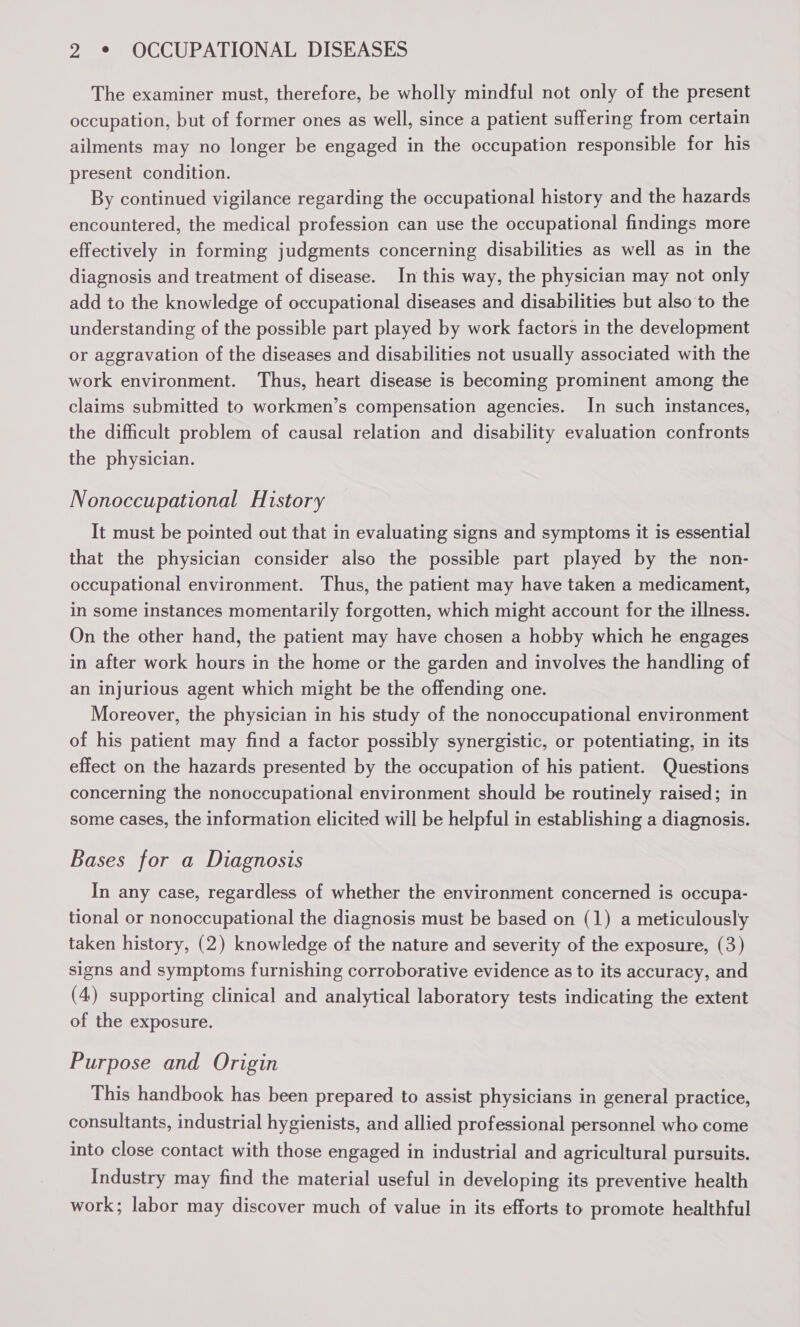 The examiner must, therefore, be wholly mindful not only of the present occupation, but of former ones as well, since a patient suffering from certain ailments may no longer be engaged in the occupation responsible for his present condition. By continued vigilance regarding the occupational history and the hazards encountered, the medical profession can use the occupational findings more effectively in forming judgments concerning disabilities as well as in the diagnosis and treatment of disease. In this way, the physician may not only add to the knowledge of occupational diseases and disabilities but also to the understanding of the possible part played by work factors in the development or aggravation of the diseases and disabilities not usually associated with the work environment. Thus, heart disease is becoming prominent among the claims submitted to workmen’s compensation agencies. In such instances, the difficult problem of causal relation and disability evaluation confronts the physician. Nonoccupational History It must be pointed out that in evaluating signs and symptoms it is essential that the physician consider also the possible part played by the non- occupational environment. Thus, the patient may have taken a medicament, in some instances momentarily forgotten, which might account for the illness. On the other hand, the patient may have chosen a hobby which he engages in after work hours in the home or the garden and involves the handling of an injurious agent which might be the offending one. Moreover, the physician in his study of the nonoccupational environment of his patient may find a factor possibly synergistic, or potentiating, in its effect on the hazards presented by the occupation of his patient. Questions concerning the nonoccupational environment should be routinely raised; in some cases, the information elicited will be helpful in establishing a diagnosis. Bases for a Diagnosis In any case, regardless of whether the environment concerned is occupa- tional or nonoccupational the diagnosis must be based on (1) a meticulously taken history, (2) knowledge of the nature and severity of the exposure, (3) signs and symptoms furnishing corroborative evidence as to its accuracy, and (4) supporting clinical and analytical laboratory tests indicating the extent of the exposure. Purpose and Origin This handbook has been prepared to assist physicians in general practice, consultants, industrial hygienists, and allied professional personnel who come into close contact with those engaged in industrial and agricultural pursuits. Industry may find the material useful in developing its preventive health work; labor may discover much of value in its efforts to promote healthful