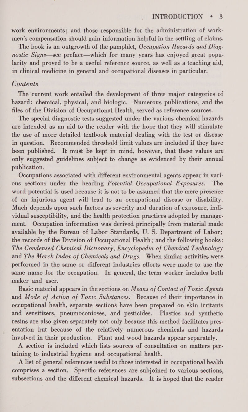 work environments; and those responsible for the administration of work- men’s compensation should gain information helpful in the settling of claims. The book is an outgrowth of the pamphlet, Occupation Hazards and Diag- nostic Signs—see preface—which for many years has enjoyed great popu- larity and proved to be a useful reference source, as well as a teaching aid, in clinical medicine in general and occupational diseases in particular. Contents The current work entailed the development of three major categories of hazard: chemical, physical, and biologic. Numerous publications, and the files of the Division of Occupational Health, served as reference sources. The special diagnostic tests suggested under the various chemical hazards are intended as an aid to the reader with the hope that they will stimulate the use of more detailed textbook material dealing with the test or disease in question. Recommended threshold limit values are included if they have been published. It must be kept in mind, however, that these values are only suggested guidelines subject to change as evidenced by their annual publication. Occupations associated with different environmental agents appear in vari- ous sections under the heading Potential Occupational Exposures. The word potential is used because it is not to be assumed that the mere presence of an injurious agent will lead to an occupational disease or disability. Much depends upon such factors as severity and duration of exposure, indi- vidual susceptibility, and the health protection practices adopted by manage- ment. Occupation information was derived principally from material made available by the Bureau of Labor Standards, U. S. Department of Labor; the records of the Division of Occupational Health; and the following books: The Condensed Chemical Dictionary, Encyclopedia of Chemical Technology and The Merck Index of Chemicals and Drugs. When similar activities were performed in the same or different industries efforts were made to use the same name for the occupation. In general, the term worker includes both maker and user. Basic material appears in the sections on Means of Contact of Toxic Agents and Mode of Action of Toxic Substances. Because of their importance in occupational health, separate sections have been prepared on skin irritants and sensitizers, pneumoconioses, and pesticides. Plastics and synthetic resins are also given separately not only because this method facilitates pres- entation but because of the relatively numerous chemicals and hazards involved in their production. Plant and wood hazards appear separately. A section is included which lists sources of consultation on matters per- taining to industrial hygiene and occupational health. A list of general references useful to those interested in occupational health comprises a section. Specific references are subjoined to various sections, ‘subsections and the different chemical hazards. It is hoped that the reader