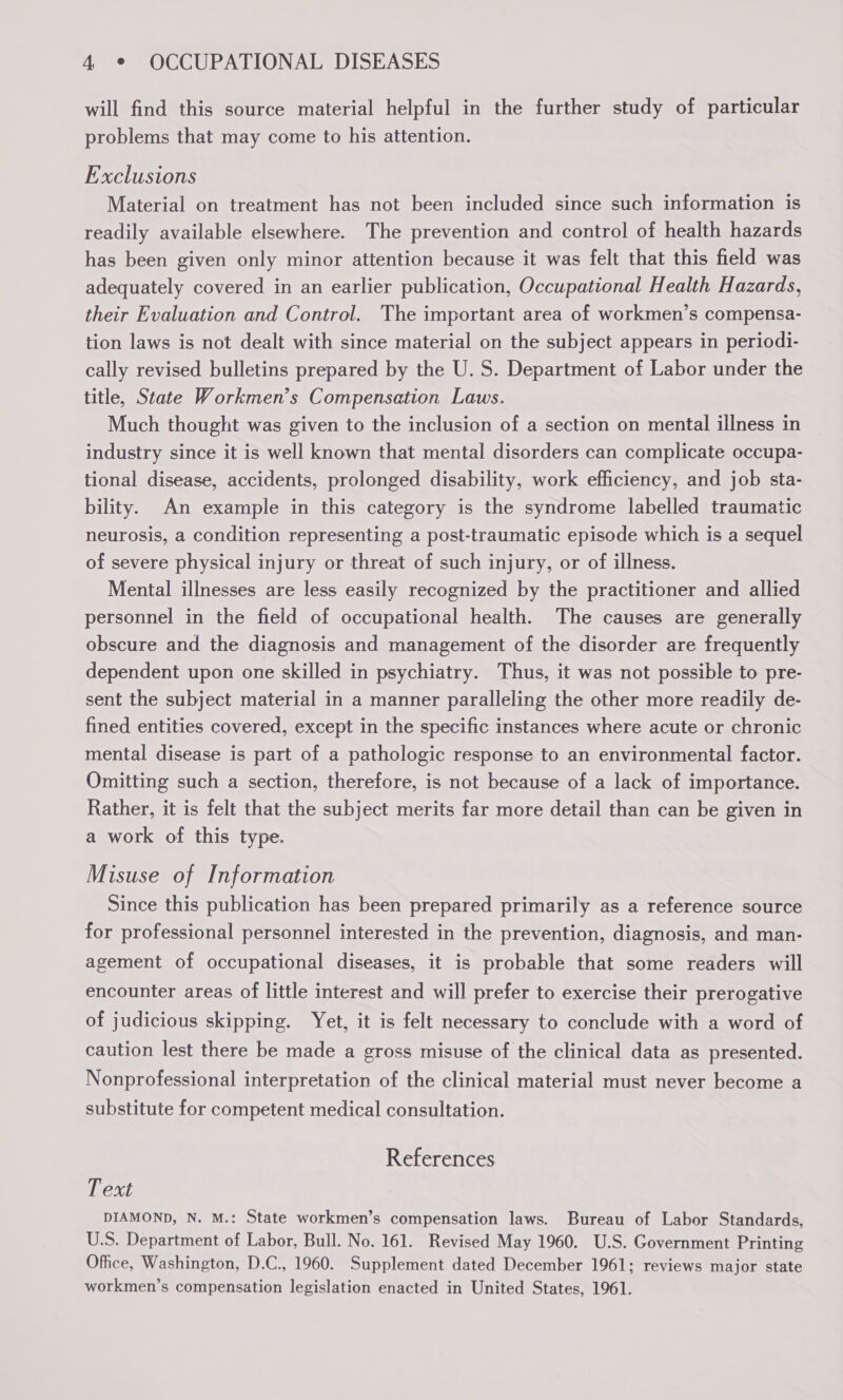 will find this source material helpful in the further study of particular problems that may come to his attention. Exclusions Material on treatment has not been included since such information is readily available elsewhere. The prevention and control of health hazards has been given only minor attention because it was felt that this field was adequately covered in an earlier publication, Occupational Health Hazards, their Evaluation and Control. The important area of workmen’s compensa- tion laws is not dealt with since material on the subject appears in periodi- cally revised bulletins prepared by the U. S. Department of Labor under the title, State Workmen’s Compensation Laws. Much thought was given to the inclusion of a section on mental illness in industry since it is well known that mental disorders can complicate occupa- tional disease, accidents, prolonged disability, work efficiency, and job sta- bility. An example in this category is the syndrome labelled traumatic neurosis, a condition representing a post-traumatic episode which is a sequel of severe physical injury or threat of such injury, or of illness. Mental illnesses are less easily recognized by the practitioner and allied personnel in the field of occupational health. The causes are generally obscure and the diagnosis and management of the disorder are frequently dependent upon one skilled in psychiatry. Thus, it was not possible to pre- sent the subject material in a manner paralleling the other more readily de- fined entities covered, except in the specific instances where acute or chronic mental disease is part of a pathologic response to an environmental factor. Omitting such a section, therefore, is not because of a lack of importance. Rather, it is felt that the subject merits far more detail than can be given in a work of this type. Misuse of Information Since this publication has been prepared primarily as a reference source for professional personnel interested in the prevention, diagnosis, and man- agement of occupational diseases, it is probable that some readers will encounter areas of little interest and will prefer to exercise their prerogative of judicious skipping. Yet, it is felt necessary to conclude with a word of caution lest there be made a gross misuse of the clinical data as presented. Nonprofessional interpretation of the clinical material must never become a substitute for competent medical consultation. References T ext DIAMOND, N. M.: State workmen’s compensation laws. Bureau of Labor Standards, U.S. Department of Labor, Bull. No. 161. Revised May 1960. U.S. Government Printing Office, Washington, D.C., 1960. Supplement dated December 1961; reviews major state workmen’s compensation legislation enacted in United States, 1961.