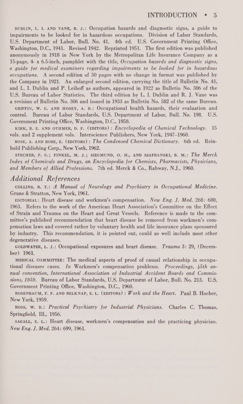 DUBLIN, L. I. AND VANE, R. J.: Occupation hazards and diagnostic signs, a guide to impairments to be looked for in hazardous occupations. Division of Labor Standards, U.S. Department of Labor, Bull. No. 41. 4th ed. U.S. Government Printing Office, Washington, D.C., 1941. Revised 1942. Reprinted 1951. The first edition was published anonymously in 1918 in New York by the Metropolitan Life Insurance Company as a 15-page, 4- x 6.5-inch, pamphlet with the title, Occupation hazards and diagnostic signs, a guide for medical examiners regarding impairments to be looked for in hazardous occupations. A second edition of 30 pages with no change in format was published by the Company in 1921. An enlarged second edition, carrying the title of Bulletin No. 41, and L. IJ. Dublin and P. Leiboff as authors, appeared in 1922 as Bulletin No. 306 of the U.S. Bureau of Labor Statistics.. The third edition by L. I. Dublin and R. J. Vane was a revision of Bulletin No. 306 and issued in 1933 as Bulletin No. 582 of the same Bureau. GRIFFIN, W. G. AND HOSEY, A. D.: Occupational health hazards, their evaluation and control. Bureau of Labor Standards, U.S. Department of Labor, Bull. No. 198. U.S. Government Printing Office, Washington, D.C., 1958. KIRK, R. E. AND OTHMER, D. F. (EDITORS): Encyclopedia of Chemical Technology. 15 vols. and 2 supplement vols. Interscience Publishers, New York, 1947-1960. ROSE, A. AND ROSE, E. (EDITORS): The Condensed Chemical Dictionary. 6th ed. Rein- hold Publishing Corp., New York, 1962. STECHER, P. G.; FINKEL, M. J.; SIEGMUND, O. H., AND SZAFRANSKI, B. M.: The Merck Index of Chemicals and Drugs, an Encyclopedia for Chemists, Pharmacists, Physicians, and Members of Allied Professions. 7th ed. Merck & Co., Rahway, N.J., 1960. Additional References COLLINS, R. T.: A Manual of Neurology and Psychiatry in Occupational Medicine. Grune & Stratton, New York, 1961. EDITORIAL: Heart disease and workmen’s compensation. New Eng. J. Med. 268: 680, 1963. Refers to the work of the American Heart Association’s Committee on the Effect of Strain and Trauma on the Heart and Great Vessels. Reference is made to the com- mittee’s published recommendation that heart disease be removed from workmen’s com- pensation laws and covered rather by voluntary health and life insurance plans sponsored by industry. This recommendation, it is pointed out, could as well include most other degenerative diseases. GOLDWATER, L. J.: Occupational exposures and heart disease. Trauma 3: 29, (Decem- ber) 1961. MEDICAL COMMITTEE: The medical aspects of proof of causal relationship in occupa- tional diseases cases. In Workmen’s compensation problems. Proceedings, 45th an- nual convention, International Association of Industrial Accident Boards and Commis- sions, 1959. Bureau of Labor Standards, U.S. Department of Labor, Bull. No. 213. U.S. Government Printing Office, Washington, D.C., 1960. ROSENBAUM, F. F. AND BELKNAP, E. L. (EDITORS) : Work and the Heart. Paul B. Hoeber, New York, 1959. ROSS, W. D.: Practical Psychiatry for Industrial Physicians. Charles C. Thomas, Springfield, Tll., 1956. SAGALL, E. L.: Heart disease, workmen’s compensation and the practicing physician. New Eng. J. Med. 264: 699, 1961.