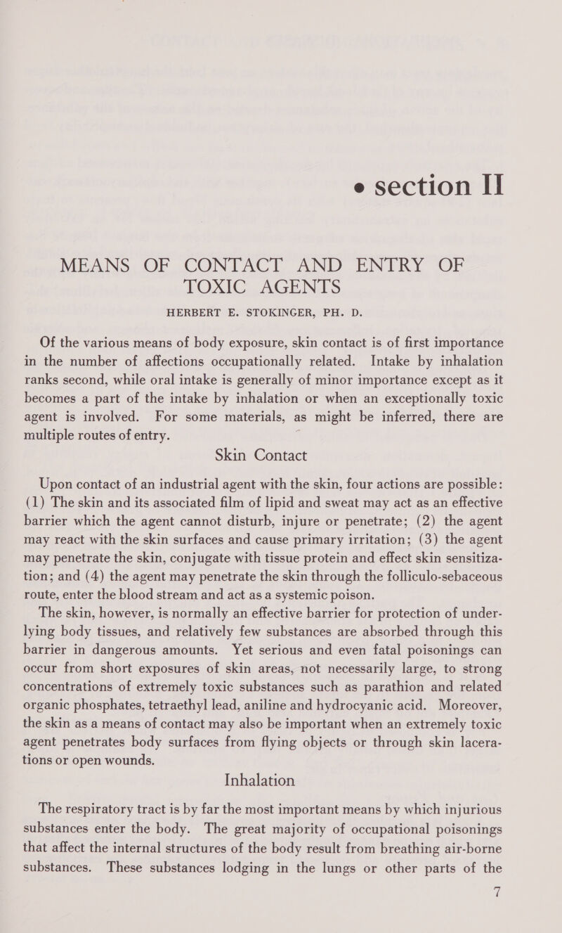 MEANS, OF CONTACT .AND ENTRY ‘OF TOXIC AGENTS HERBERT E. STOKINGER, PH. D. Of the various means of body exposure, skin contact is of first importance in the number of affections occupationally related. Intake by inhalation ranks second, while oral intake is generally of minor importance except as it becomes a part of the intake by inhalation or when an exceptionally toxic agent is involved. For some materials, as might be inferred, there are multiple routes of entry. A Skin Contact Upon contact of an industrial agent with the skin, four actions are possible: (1) The skin and its associated film of lipid and sweat may act as an effective barrier which the agent cannot disturb, injure or penetrate; (2) the agent may react with the skin surfaces and cause primary irritation; (3) the agent may penetrate the skin, conjugate with tissue protein and effect skin sensitiza- tion; and (4) the agent may penetrate the skin through the folliculo-sebaceous route, enter the blood stream and act asa systemic poison. The skin, however, is normally an effective barrier for protection of under- lying body tissues, and relatively few substances are absorbed through this barrier in dangerous amounts. Yet serious and even fatal poisonings can occur from short exposures of skin areas, not necessarily large, to strong concentrations of extremely toxic substances such as parathion and related organic phosphates, tetraethyl lead, aniline and hydrocyanic acid. Moreover, the skin as a means of contact may also be important when an extremely toxic agent penetrates body surfaces from flying objects or through skin lacera- tions or open wounds, Inhalation The respiratory tract is by far the most important means by which injurious substances enter the body. The great majority of occupational poisonings that affect the internal structures of the body result from breathing air-borne substances. These substances lodging in the lungs or other parts of the ie