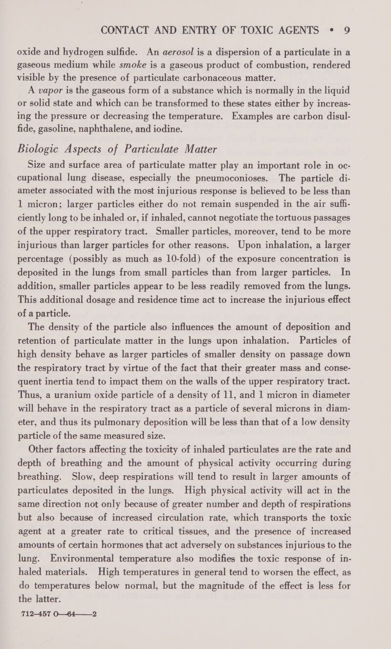 oxide and hydrogen sulfide. An aerosol is a dispersion of a particulate in a gaseous medium while smoke is a gaseous product of combustion, rendered visible by the presence of particulate carbonaceous matter. A vapor is the gaseous form of a substance which is normally in the liquid or solid state and which can be transformed to these states either by increas- ing the pressure or decreasing the temperature. Examples are carbon disul- fide, gasoline, naphthalene, and iodine. Biologic Aspects of Particulate Matter Size and surface area of particulate matter play an important role in oc- cupational lung disease, especially the pneumoconioses. The particle di- ameter associated with the most injurious response is believed to be less than 1 micron; larger particles either do not remain suspended in the air suffi- ciently long to be inhaled or, if inhaled, cannot negotiate the tortuous passages of the upper respiratory tract. Smaller particles, moreover, tend to be more injurious than larger particles for other reasons. Upon inhalation, a larger percentage (possibly as much as 10-fold) of the exposure concentration is deposited in the lungs from small particles than from larger particles. In addition, smaller particles appear to be less readily removed from the lungs. This additional dosage and residence time act to increase the injurious effect of a particle. The density of the particle also influences the amount of deposition and retention of particulate matter in the lungs upon inhalation. Particles of high density behave as larger particles of smaller density on passage down the respiratory tract by virtue of the fact that their greater mass and conse- quent inertia tend to impact them on the walls of the upper respiratory tract. Thus, a uranium oxide particle of a density of 11, and 1 micron in diameter will behave in the respiratory tract as a particle of several microns in diam- eter, and thus its pulmonary deposition will be less than that of a low density particle of the same measured size. Other factors affecting the toxicity of inhaled particulates are the rate and depth of breathing and the amount of physical activity occurring during breathing. Slow, deep respirations will tend to result in larger amounts of particulates deposited in the lungs. High physical activity will act in the same direction not only because of greater number and depth of respirations but also because of increased circulation rate, which transports the toxic agent at a greater rate to critical tissues, and the presence of increased amounts of certain hormones that act adversely on substances injurious to the lung. Environmental temperature also modifies the toxic response of in- haled materials. High temperatures in general tend to worsen the effect, as do temperatures below normal, but the magnitude of the effect is less for the latter. 712-457 O—64——_2