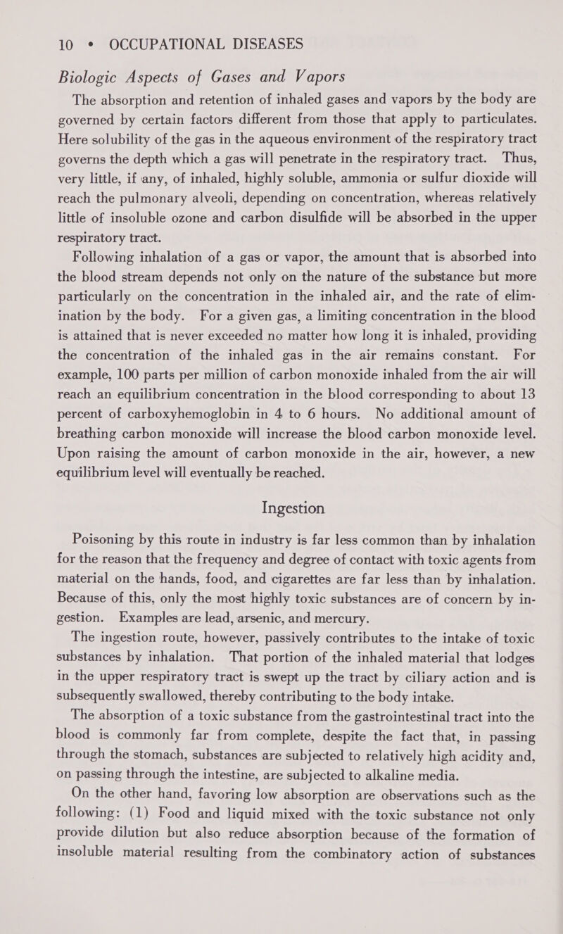 Biologic Aspects of Gases and Vapors The absorption and retention of inhaled gases and vapors by the body are governed by certain factors different from those that apply to particulates. Here solubility of the gas in the aqueous environment of the respiratory tract governs the depth which a gas will penetrate in the respiratory tract. Thus, very little, if any, of inhaled, highly soluble, ammonia or sulfur dioxide will reach the pulmonary alveoli, depending on concentration, whereas relatively little of insoluble ozone and carbon disulfide will be absorbed in the upper respiratory tract. Following inhalation of a gas or vapor, the amount that is absorbed into the blood stream depends not only on the nature of the substance but more particularly on the concentration in the inhaled air, and the rate of elim- ination by the body. For a given gas, a limiting concentration in the blood is attained that is never exceeded no matter how long it is inhaled, providing the concentration of the inhaled gas in the air remains constant. For example, 100 parts per million of carbon monoxide inhaled from the air will reach an equilibrium concentration in the blood corresponding to about 13 percent of carboxyhemoglobin in 4 to 6 hours. No additional amount of breathing carbon monoxide will increase the blood carbon monoxide level. Upon raising the amount of carbon monoxide in the air, however, a new equilibrium level will eventually be reached. Ingestion Poisoning by this route in industry is far less common than by inhalation for the reason that the frequency and degree of contact with toxic agents from material on the hands, food, and cigarettes are far less than by inhalation. Because of this, only the most highly toxic substances are of concern by in- gestion. Examples are lead, arsenic, and mercury. The ingestion route, however, passively contributes to the intake of toxic substances by inhalation. That portion of the inhaled material that lodges in the upper respiratory tract is swept up the tract by ciliary action and is subsequently swallowed, thereby contributing to the body intake. The absorption of a toxic substance from the gastrointestinal tract into the blood is commonly far from complete, despite the fact that, in passing through the stomach, substances are subjected to relatively high acidity and, on passing through the intestine, are subjected to alkaline media. On the other hand, favoring low absorption are observations such as the following: (1) Food and liquid mixed with the toxic substance not only provide dilution but also reduce absorption because of the formation of insoluble material resulting from the combinatory action of substances