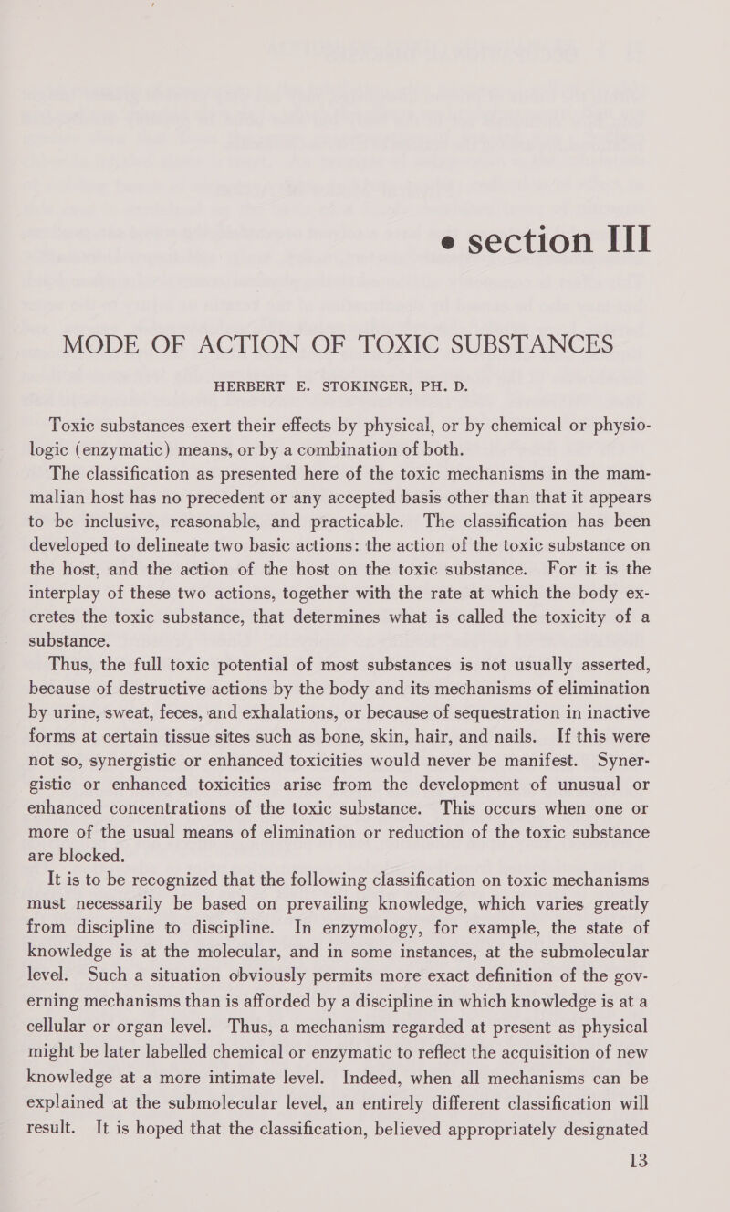 MODE OF ACTION OF TOXIC SUBSTANCES HERBERT E. STOKINGER, PH. D. Toxic substances exert their effects by physical, or by chemical or physio- logic (enzymatic) means, or by a combination of both. The classification as presented here of the toxic mechanisms in the mam- malian host has no precedent or any accepted basis other than that it appears to be inclusive, reasonable, and practicable. The classification has been developed to delineate two basic actions: the action of the toxic substance on the host, and the action of the host on the toxic substance. For it is the interplay of these two actions, together with the rate at which the body ex- cretes the toxic substance, that determines what is called the toxicity of a substance. Thus, the full toxic potential of most substances is not usually asserted, because of destructive actions by the body and its mechanisms of elimination by urine, sweat, feces, and exhalations, or because of sequestration in inactive forms at certain tissue sites such as bone, skin, hair, and nails. If this were not so, synergistic or enhanced toxicities would never be manifest. Syner- gistic or enhanced toxicities arise from the development of unusual or enhanced concentrations of the toxic substance. This occurs when one or more of the usual means of elimination or reduction of the toxic substance are blocked. It is to be recognized that the following classification on toxic mechanisms must necessarily be based on prevailing knowledge, which varies greatly from discipline to discipline. In enzymology, for example, the state of knowledge is at the molecular, and in some instances, at the submolecular level. Such a situation obviously permits more exact definition of the gov- erning mechanisms than is afforded by a discipline in which knowledge is at a cellular or organ level. Thus, a mechanism regarded at present as physical might be later labelled chemical or enzymatic to reflect the acquisition of new knowledge at a more intimate level. Indeed, when all mechanisms can be explained at the submolecular level, an entirely different classification will result. It is hoped that the classification, believed appropriately designated