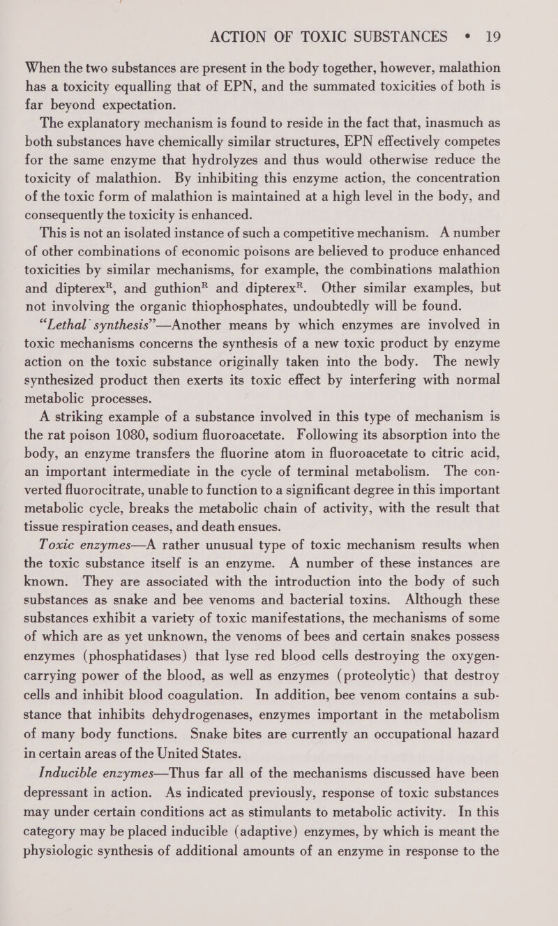 When the two substances are present in the body together, however, malathion has a toxicity equalling that of EPN, and the summated toxicities of both is far beyond expectation. The explanatory mechanism is found to reside in the fact that, inasmuch as both substances have chemically similar structures, EPN effectively competes for the same enzyme that hydrolyzes and thus would otherwise reduce the toxicity of malathion. By inhibiting this enzyme action, the concentration of the toxic form of malathion is maintained at a high level in the body, and consequently the toxicity is enhanced. This is not an isolated instance of such a competitive mechanism. A number of other combinations of economic poisons are believed to produce enhanced toxicities by similar mechanisms, for example, the combinations malathion and dipterex®, and guthion® and dipterex®. Other similar examples, but not involving the organic thiophosphates, undoubtedly will be found. “Lethal synthesis” —Another means by which enzymes are involved in toxic mechanisms concerns the synthesis of a new toxic product by enzyme action on the toxic substance originally taken into the body. The newly synthesized product then exerts its toxic effect by interfering with normal metabolic processes. A striking example of a substance involved in this type of mechanism is the rat poison 1080, sodium fluoroacetate. Following its absorption into the body, an enzyme transfers the fluorine atom in fluoroacetate to citric acid, an important intermediate in the cycle of terminal metabolism. The con- verted fluorocitrate, unable to function to a significant degree in this important metabolic cycle, breaks the metabolic chain of activity, with the result that tissue respiration ceases, and death ensues. Toxic enzymes—A rather unusual type of toxic mechanism results when the toxic substance itself is an enzyme. A number of these instances are known. They are associated with the introduction into the body of such substances as snake and bee venoms and bacterial toxins. Although these substances exhibit a variety of toxic manifestations, the mechanisms of some of which are as yet unknown, the venoms of bees and certain snakes possess enzymes (phosphatidases) that lyse red blood cells destroying the oxygen- carrying power of the blood, as well as enzymes (proteolytic) that destroy cells and inhibit blood coagulation. In addition, bee venom contains a sub- stance that inhibits dehydrogenases, enzymes important in the metabolism of many body functions. Snake bites are currently an occupational hazard in certain areas of the United States. Inducible enzymes—Thus far all of the mechanisms discussed have been depressant in action. As indicated previously, response of toxic substances may under certain conditions act as stimulants to metabolic activity. In this category may be placed inducible (adaptive) enzymes, by which is meant the physiologic synthesis of additional amounts of an enzyme in response to the