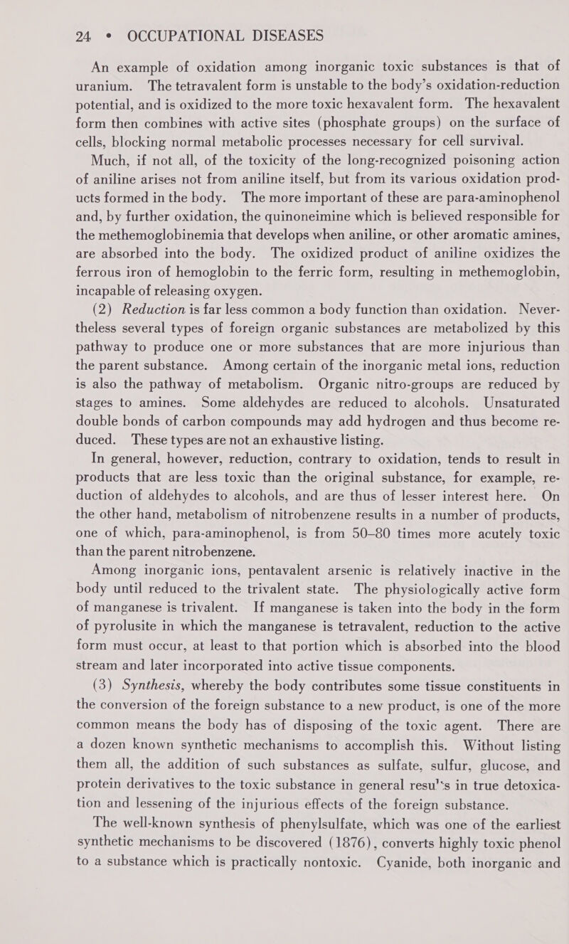 An example of oxidation among inorganic toxic substances is that of uranium. The tetravalent form is unstable to the body’s oxidation-reduction potential, and is oxidized to the more toxic hexavalent form. The hexavalent form then combines with active sites (phosphate groups) on the surface of cells, blocking normal metabolic processes necessary for cell survival. Much, if not all, of the toxicity of the long-recognized poisoning action of aniline arises not from aniline itself, but from its various oxidation prod- ucts formed in the body. The more important of these are para-aminophenol and, by further oxidation, the quinoneimine which is believed responsible for the methemoglobinemia that develops when aniline, or other aromatic amines, are absorbed into the body. The oxidized product of aniline oxidizes the ferrous iron of hemoglobin to the ferric form, resulting in methemoglobin, incapable of releasing oxygen. (2) Reduction is far less common a body function than oxidation. Never- theless several types of foreign organic substances are metabolized by this pathway to produce one or more substances that are more injurious than the parent substance. Among certain of the inorganic metal ions, reduction is also the pathway of metabolism. Organic nitro-groups are reduced by stages to amines. Some aldehydes are reduced to alcohols. Unsaturated double bonds of carbon compounds may add hydrogen and thus become re- duced. ‘These types are not an exhaustive listing. In general, however, reduction, contrary to oxidation, tends to result in products that are less toxic than the original substance, for example, re- duction of aldehydes to alcohols, and are thus of lesser interest here. On the other hand, metabolism of nitrobenzene results in a number of products, one of which, para-aminophenol, is from 50-80 times more acutely toxic than the parent nitrobenzene. Among inorganic ions, pentavalent arsenic is relatively inactive in the body until reduced to the trivalent state. The physiologically active form of manganese is trivalent. If manganese is taken into the body in the form of pyrolusite in which the manganese is tetravalent, reduction to the active form must occur, at least to that portion which is absorbed into the blood stream and later incorporated into active tissue components. (3) Synthesis, whereby the body contributes some tissue constituents in the conversion of the foreign substance to a new product, is one of the more common means the body has of disposing of the toxic agent. There are a dozen known synthetic mechanisms to accomplish this. Without listing them all, the addition of such substances as sulfate, sulfur, glucose, and protein derivatives to the toxic substance in general resu’‘s in true detoxica- tion and lessening of the injurious effects of the foreign substance. The well-known synthesis of phenylsulfate, which was one of the earliest synthetic mechanisms to be discovered (1876), converts highly toxic phenol to a substance which is practically nontoxic. Cyanide, both inorganic and
