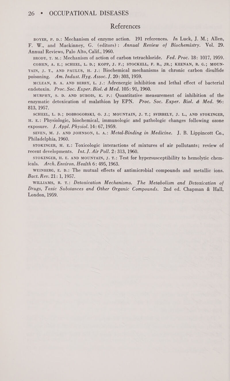 References BOYER, P. D.: Mechanism of enzyme action. 191 references. Jn Luck, J. M.; Allen, F. W., and Mackinney, G. (editors): Annual Review of Biochemistry. Vol. 29. Annual Reviews, Palo Alto, Calif., 1960. BRODY, T. M.: Mechanism of action of carbon tetrachloride. Fed. Proc. 18: 1017, 1959. COHEN, A. E.; SCHEEL, L. D.; KOPP, J. F.; STOCKELL, F. R., JR.; KEENAN, R. G.; MOUN- TAIN, J. T., AND PAULUS, H. J.: Biochemical mechanisms in chronic carbon disulfide poisoning. Am. Indust. Hyg. Assoc. J. 20: 303, 1959. MCLEAN, R. A. AND BERRY, L. J.: Adrenergic inhibition and lethal effect of bacterial endotoxin. Proc. Soc. Exper. Biol. é Med. 105: 91, 1960. MURPHY, S. D. AND DUBOIS, K. P.: Quantitative measurement of inhibition of the enzymatic detoxication of malathion by EPN. Proc. Soc. Exper. Biol. & Med. 96: 813, 1957. SCHEEL, L. D.; DOBROGORSKI, 0. J.; MOUNTAIN, J. T.; SVIRBELY, J. L., AND STOKINGER, H. E.: Physiologic, biochemical, immunologic and pathologic changes following ozone exposure. J. Appl. Physiol. 14: 67, 1959. SEVEN, M. J. AND JOHNSON, L. A.: Metal-Binding in Medicine. J. B. Lippincott Co., Philadelphia, 1960. STOKINGER, H. E.: Toxicologic interactions of mixtures of air pollutants; review of recent developments. Int. J. Air Poll. 2: 313, 1960. STOKINGER, H. E. AND MOUNTAIN, J. T.: Test for hypersusceptibility to hemolytic chem- icals. Arch. Environ. Health 6: 495, 1963. WEINBERG, E. D.: The mutual effects of antimicrobial compounds and metallic ions. Bact. Rev. 21: 1, 1957. WILLIAMS, R. T.: Detoxication Mechanisms. The Metabolism and Detoxication of Drugs, Toxic Substances and Other Organic Compounds. 2nd ed. Chapman & Hall, London, 1959.