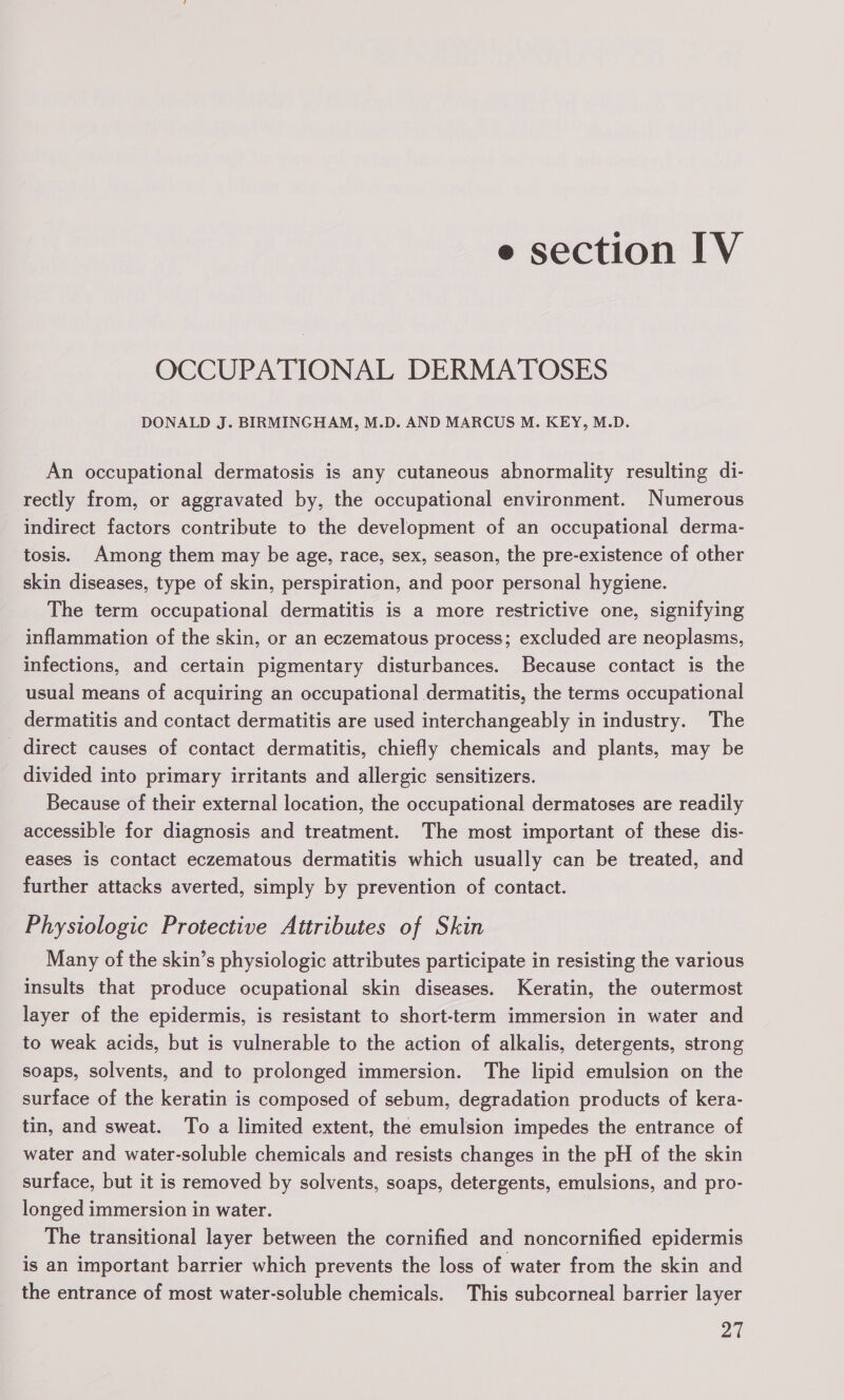 e section IV OCCUPATIONAL DERMATOSES DONALD J. BIRMINGHAM, M.D. AND MARCUS M. KEY, M.D. An occupational dermatosis is any cutaneous abnormality resulting di- rectly from, or aggravated by, the occupational environment. Numerous indirect factors contribute to the development of an occupational derma- tosis. Among them may be age, race, sex, season, the pre-existence of other skin diseases, type of skin, perspiration, and poor personal hygiene. The term occupational dermatitis is a more restrictive one, signifying inflammation of the skin, or an eczematous process; excluded are neoplasms, infections, and certain pigmentary disturbances. Because contact is the usual means of acquiring an occupational dermatitis, the terms occupational dermatitis and contact dermatitis are used interchangeably in industry. The direct causes of contact dermatitis, chiefly chemicals and plants, may be divided into primary irritants and allergic sensitizers. Because of their external location, the occupational dermatoses are readily accessible for diagnosis and treatment. The most important of these dis- eases is contact eczematous dermatitis which usually can be treated, and further attacks averted, simply by prevention of contact. Physiologic Protective Attributes of Skin Many of the skin’s physiologic attributes participate in resisting the various insults that produce ocupational skin diseases. Keratin, the outermost layer of the epidermis, is resistant to short-term immersion in water and to weak acids, but is vulnerable to the action of alkalis, detergents, strong soaps, solvents, and to prolonged immersion. The lipid emulsion on the surface of the keratin is composed of sebum, degradation products of kera- tin, and sweat. To a limited extent, the emulsion impedes the entrance of water and water-soluble chemicals and resists changes in the pH of the skin surface, but it is removed by solvents, soaps, detergents, emulsions, and pro- longed immersion in water. The transitional layer between the cornified and noncornified epidermis is an important barrier which prevents the loss of water from the skin and the entrance of most water-soluble chemicals. This subcorneal barrier layer