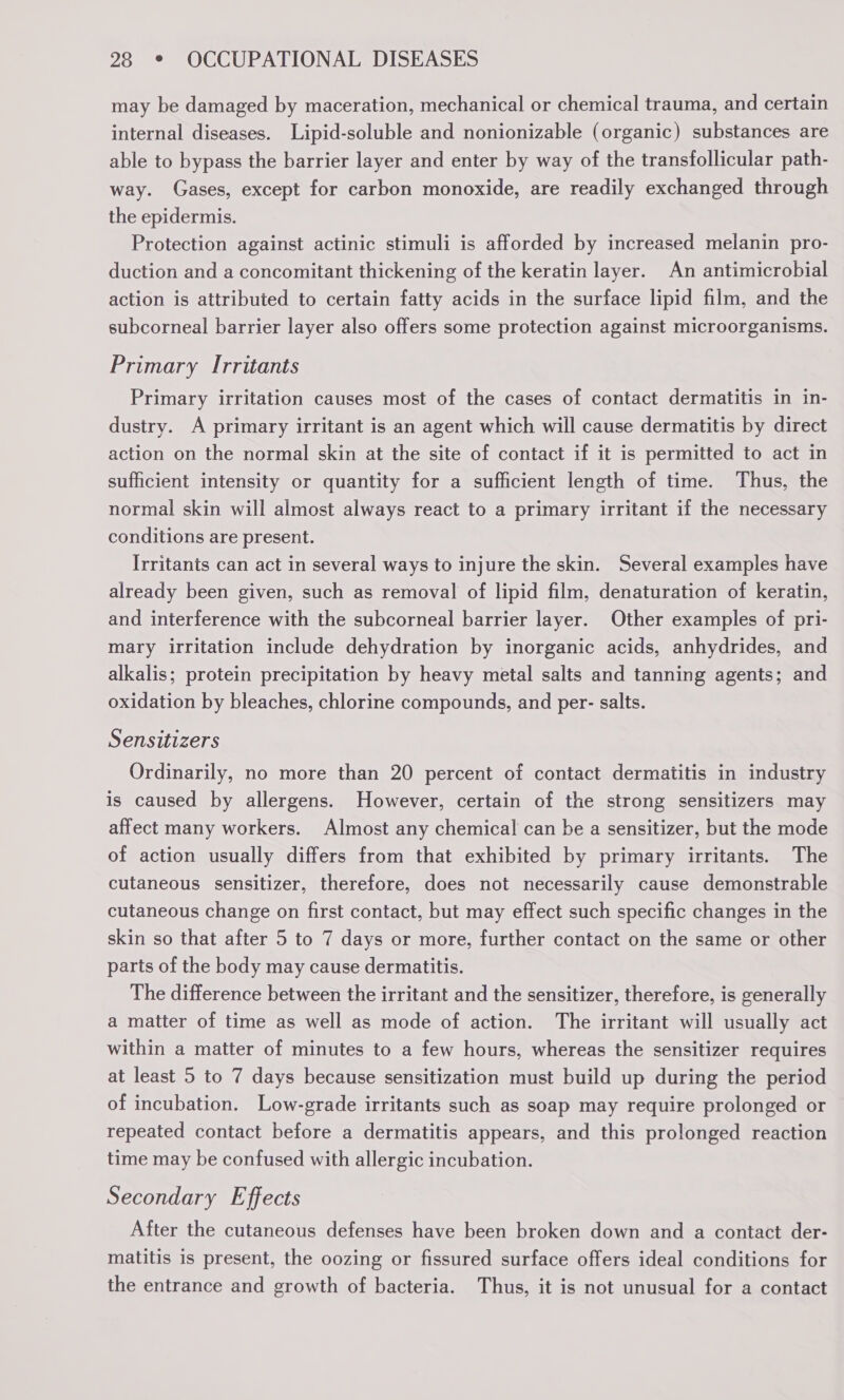 may be damaged by maceration, mechanical or chemical trauma, and certain internal diseases. Lipid-soluble and nonionizable (organic) substances are able to bypass the barrier layer and enter by way of the transfollicular path- way. Gases, except for carbon monoxide, are readily exchanged through the epidermis. Protection against actinic stimuli is afforded by increased melanin pro- duction and a concomitant thickening of the keratin layer. An antimicrobial action is attributed to certain fatty acids in the surface lipid film, and the subcorneal barrier layer also offers some protection against microorganisms. Primary Irritants Primary irritation causes most of the cases of contact dermatitis in in- dustry. A primary irritant is an agent which will cause dermatitis by direct action on the normal skin at the site of contact if it is permitted to act in sufficient intensity or quantity for a sufficient length of time. Thus, the normal skin will almost always react to a primary irritant if the necessary conditions are present. Irritants can act in several ways to injure the skin. Several examples have already been given, such as removal of lipid film, denaturation of keratin, and interference with the subcorneal barrier layer. Other examples of pri- mary irritation include dehydration by inorganic acids, anhydrides, and alkalis; protein precipitation by heavy metal salts and tanning agents; and oxidation by bleaches, chlorine compounds, and per- salts. Sensitizers Ordinarily, no more than 20 percent of contact dermatitis in industry is caused by allergens. However, certain of the strong sensitizers may affect many workers. Almost any chemical can be a sensitizer, but the mode of action usually differs from that exhibited by primary irritants. The cutaneous sensitizer, therefore, does not necessarily cause demonstrable cutaneous change on first contact, but may effect such specific changes in the skin so that after 5 to 7 days or more, further contact on the same or other parts of the body may cause dermatitis. The difference between the irritant and the sensitizer, therefore, is generally a matter of time as well as mode of action. The irritant will usually act within a matter of minutes to a few hours, whereas the sensitizer requires at least 5 to 7 days because sensitization must build up during the period of incubation. Low-grade irritants such as soap may require prolonged or repeated contact before a dermatitis appears, and this prolonged reaction time may be confused with allergic incubation. Secondary Effects After the cutaneous defenses have been broken down and a contact der- matitis is present, the oozing or fissured surface offers ideal conditions for the entrance and growth of bacteria. Thus, it is not unusual for a contact