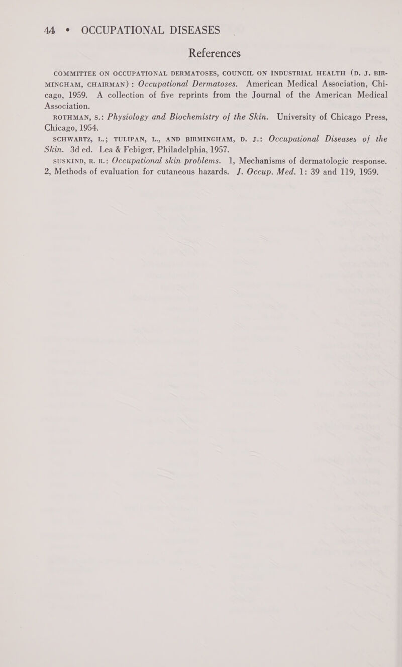 References COMMITTEE ON OCCUPATIONAL DERMATOSES, COUNCIL ON INDUSTRIAL HEALTH (D. J. BIR- MINGHAM, CHAIRMAN) : Occupational Dermatoses. American Medical Association, Chi- cago, 1959. A collection of five reprints from the Journal of the American Medical Association. ROTHMAN, S.: Physiology and Biochemistry of the Skin. University of Chicago Press, Chicago, 1954. SCHWARTZ, L.; TULIPAN, L., AND BIRMINGHAM, D. J.: Occupational Diseases of the Skin. 3ded. Lea &amp; Febiger, Philadelphia, 1957. SUSKIND, R. R.: Occupational skin problems. 1, Mechanisms of dermatologic response. 2, Methods of evaluation for cutaneous hazards. J. Occup. Med. 1: 39 and 119, 1959.