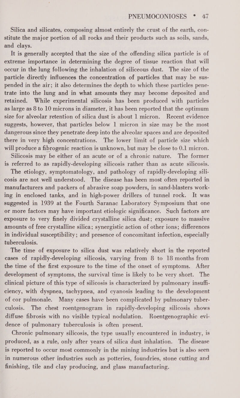 Silica and silicates, composing almost entirely the crust of the earth, con- stitute the major portion of all rocks and their products such as soils, sands, and clays. It is generally accepted that the size of the offending silica particle is of extreme importance in determining the degree of tissue reaction that will occur in the lung following the inhalation of siliceous dust. The size of the particle directly influences the concentration of particles that may be sus- pended in the air; it also determines the depth to which these particles pene- trate into the lung and in what amounts they may become deposited and retained. While experimental silicosis has been produced with particles as large as 8 to 10 microns in diameter, it has been reported that the optimum size for alveolar retention of silica dust is about 1 micron. Recent evidence suggests, however, that particles below 1 micron in size may be the most dangerous since they penetrate deep into the alveolar spaces and are deposited there in very high concentrations. The lower limit of particle size which _ will produce a fibrogenic reaction is unknown, but may be close to 0.1 micron. Silicosis may be either of an acute or of a chronic nature. The former is referred to as rapidly-developing silicosis rather than as acute silicosis. The etiology, symptomatology, and pathology of rapidly-developing sili- cosis are not well understood. The disease has been most often reported in manufacturers and packers of abrasive soap powders, in sand-blasters work- ing in enclosed tanks, and in high-power drillers of tunnel rock. It was suggested in 1939 at the Fourth Saranac Laboratory Symposium that one or more factors may have important etiologic significance. Such factors are exposure to very finely divided crystalline silica dust; exposure to massive amounts of free crystalline silica; synergistic action of other ions; differences in individual susceptibility ; and presence of concomitant infection, especially tuberculosis. The time of exposure to silica dust was relatively short in the reported cases of rapidly-developing silicosis, varying from 8 to 18 months from the time of the first exposure to the time of the onset of symptoms. After development of symptoms, the survival time is likely to be very short. The clinical picture of this type of silicosis is characterized by pulmonary insufh- ciency, with dyspnea, tachypnea, and cyanosis leading to the development of cor pulmonale. Many cases have been complicated by pulmonary tuber- culosis. The chest roentgenogram in rapidly-developing silicosis shows diffuse fibrosis with no visible typical nodulation. Roentgenographic evi- dence of pulmonary tuberculosis is often present. Chronic pulmonary silicosis, the type usually encountered in industry, is produced, as a rule, only after years of silica dust inhalation. The disease is reported to occur most commonly in the mining industries but is also seen in numerous other industries such as potteries, foundries, stone cutting and finishing, tile and clay producing, and glass manufacturing.