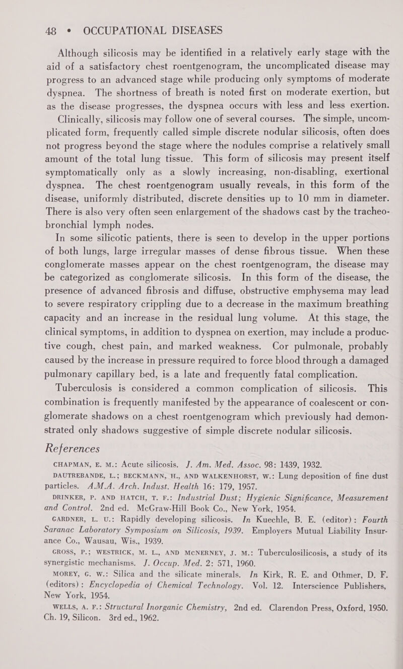Although silicosis may be identified in a relatively early stage with the aid of a satisfactory chest roentgenogram, the uncomplicated disease may progress to an advanced stage while producing only symptoms of moderate dyspnea. The shortness of breath is noted first on moderate exertion, but as the disease progresses, the dyspnea occurs with less and less exertion. Clinically, silicosis may follow one of several courses. The simple, uncom- plicated form, frequently called simple discrete nodular silicosis, often does not progress beyond the stage where the nodules comprise a relatively small amount of the total lung tissue. This form of silicosis may present itself symptomatically only as a slowly increasing, non-disabling, exertional dyspnea. The chest roentgenogram usually reveals, in this form of the disease, uniformly distributed, discrete densities up to 10 mm in diameter. There is also very often seen enlargement of the shadows cast by the tracheo- bronchial lymph nodes. In some silicotic patients, there is seen to develop in the upper portions of both lungs, large irregular masses of dense fibrous tissue. When these conglomerate masses appear on the chest roentgenogram, the disease may be categorized as conglomerate silicosis. In this form of the disease, the presence of advanced fibrosis and diffuse, obstructive emphysema may lead to severe respiratory crippling due to a decrease in the maximum breathing capacity and an increase in the residual lung volume. At this stage, the clinical symptoms, in addition to dyspnea on exertion, may include a produc- tive cough, chest pain, and marked weakness. Cor pulmonale, probably caused by the increase in pressure required to force blood through a damaged pulmonary capillary bed, is a late and frequently fatal complication. Tuberculosis is considered a common complication of silicosis. This combination is frequently manifested by the appearance of coalescent or con- glomerate shadows on a chest roentgenogram which previously had demon- strated only shadows suggestive of simple discrete nodular silicosis. References CHAPMAN, E. M.: Acute silicosis. J. Am. Med. Assoc. 98: 1439, 1932. DAUTREBANDE, L.; BECKMANN, H., AND WALKENHORST, W.: Lung deposition of fine dust particles. A.M.A. Arch. Indust. Health 16: 179, 1957. DRINKER, P. AND HATCH, T. F.: Industrial Dust; Hygienic Significance, Measurement and Control. 2nd ed. McGraw-Hill Book Co., New York, 1954. GARDNER, L. U.: Rapidly developing silicosis. In Kuechle, B. E. (editor): Fourth Saranac Laboratory Symposium on Silicosis, 1939. Employers Mutual Liability Insur- ance Co., Wausau, Wis., 1939. GROSS, P.; WESTRICK, M. L., AND MCNERNEY, J. M.: Tuberculosilicosis, a study of its synergistic mechanisms. J. Occup. Med. 2: 571, 1960. MOREY, G. W.: Silica and the silicate minerals. Jn Kirk, R. E. and Othmer, D. F. (editors): Encyclopedia of Chemical Technology. Vol. 12. Interscience Publishers, New York, 1954. WELLS, A. F.: Structural Inorganic Chemistry, 2nd ed. Clarendon Press, Oxford, 1950. Ch. 19, Silicon. 3rd ed., 1962.