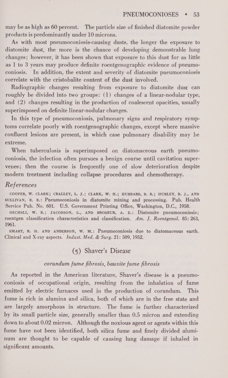 may be as high as 60 percent. The particle size of finished diatomite powder products is predominantly under 10 microns. As with most pneumoconiosis-causing dusts, the longer the exposure to diatomite dust, the more is the chance of developing demonstrable lung changes; however, it has been shown that exposure to this dust for as little as 1 to 3 years may produce definite roentgenographic evidence of pneumo- coniosis. In addition, the extent and severity of diatomite pneumoconiosis correlate with the cristobalite content of the dust involved. Radiographic changes resulting from exposure to diatomite dust can roughly be divided into two groups: (1) changes of a linear-nodular type, and (2) changes resulting in the production of coalescent opacities, usually superimposed on definite linear-nodular charges. In this type of pneumoconiosis, pulmonary signs and respiratory symp- toms correlate poorly with roentgenographic changes, except where massive confluent lesions are present, in which case pulmonary disability may be - extreme. When tuberculosis is superimposed on diatomaceous earth pneumo- coniosis, the infection often pursues a benign course until cavitation super- venes; then the course is frequently one of slow deterioration despite modern treatment including collapse procedures and chemotherapy. References COOPER, W. CLARK; CRALLEY, L. J.; CLARK, W. H.; HUBBARD, B. R.; HURLEY, D. J., AND - SULLIVAN, R. R.: Pneumoconiosis in diatomite mining and processing. Pub. Health Service Pub. No. 601. U.S. Government Printing Office, Washington, D.C., 1958. OECHSLI, W. R.; JACOBSON, G., AND BRODEUR, A. E.: Diatomite pneumoconiosis; roentgen classification characteristics and classification. Am. J. Roentgenol. 85: 263, 1961. SMART, R. H. AND ANDERSON, W. M.: Pneumoconiosis due to diatomaceous earth. Clinical and X-ray aspects. Indust. Med. &amp; Surg. 21: 509, 1952. (5) Shaver’s Disease corundum fume fibrosis, bauxite fume fibrosis As reported in the American literature, Shaver’s disease is a pneumo- coniosis of occupational origin, resulting from the inhalation of fume emitted by electric furnaces used in the production of corundum. This fume is rich in alumina and silica, both of which are in the free state and are largely amorphous in structure. The fume is further characterized by its small particle size, generally smaller than 0.5 micron and extending down to about 0.02 micron. Although the noxious agent or agents within this fume have not been identified, both silica fume and finely divided alumi- num are thought to be capable of causing lung damage if inhaled in significant amounts.