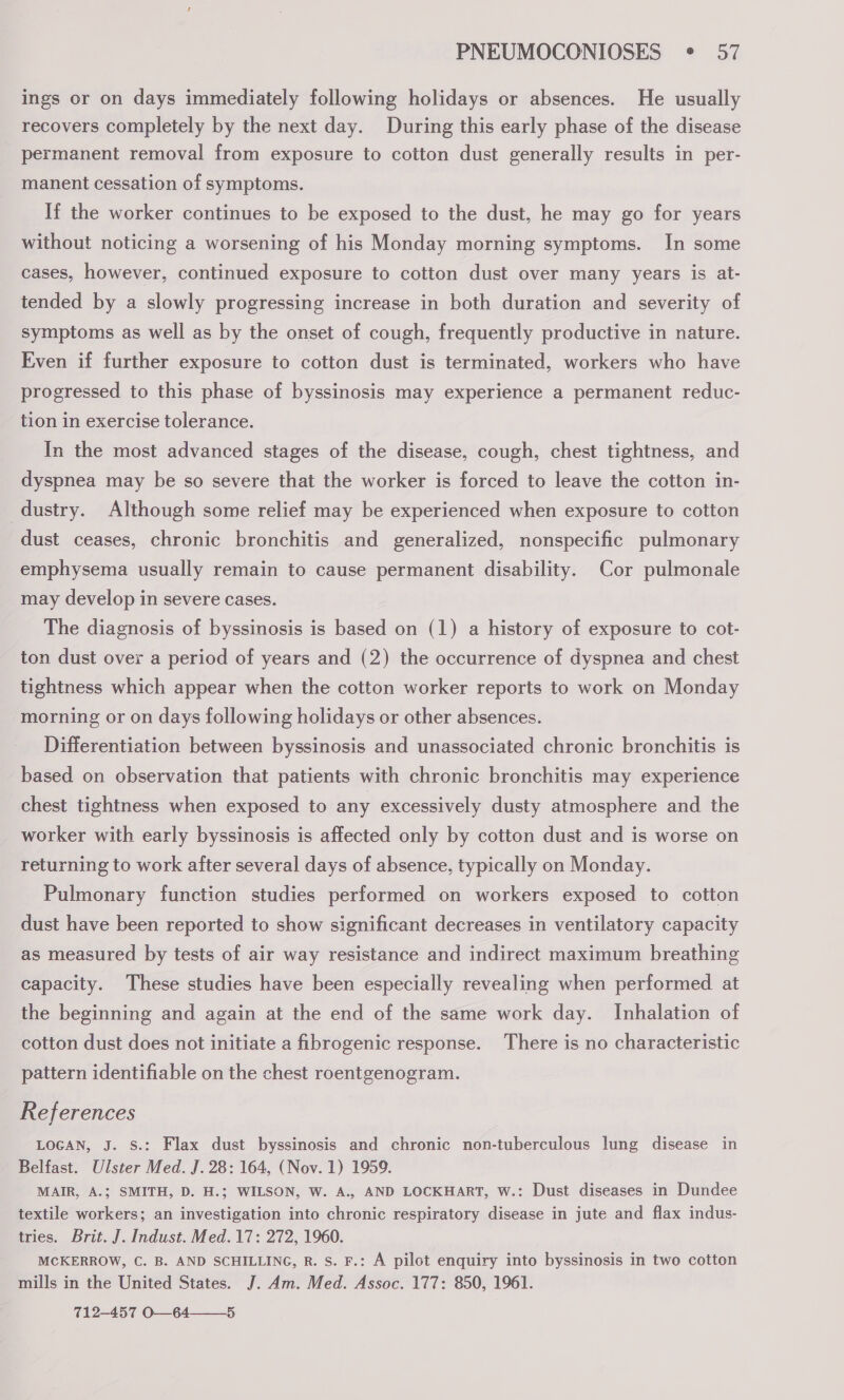 ings or on days immediately following holidays or absences. He usually recovers completely by the next day. During this early phase of the disease permanent removal from exposure to cotton dust generally results in per- manent cessation of symptoms. If the worker continues to be exposed to the dust, he may go for years without noticing a worsening of his Monday morning symptoms. In some cases, however, continued exposure to cotton dust over many years is at- tended by a slowly progressing increase in both duration and severity of symptoms as well as by the onset of cough, frequently productive in nature. Even if further exposure to cotton dust is terminated, workers who have progressed to this phase of byssinosis may experience a permanent reduc- tion in exercise tolerance. In the most advanced stages of the disease, cough, chest tightness, and dyspnea may be so severe that the worker is forced to leave the cotton in- dustry. Although some relief may be experienced when exposure to cotton dust ceases, chronic bronchitis and generalized, nonspecific pulmonary emphysema usually remain to cause permanent disability. Cor pulmonale may develop in severe cases. The diagnosis of byssinosis is based on (1) a history of exposure to cot- ton dust over a period of years and (2) the occurrence of dyspnea and chest tightness which appear when the cotton worker reports to work on Monday morning or on days following holidays or other absences. Differentiation between byssinosis and unassociated chronic bronchitis is based on observation that patients with chronic bronchitis may experience chest tightness when exposed to any excessively dusty atmosphere and the worker with early byssinosis is affected only by cotton dust and is worse on returning to work after several days of absence, typically on Monday. Pulmonary function studies performed on workers exposed to cotton dust have been reported to show significant decreases in ventilatory capacity as measured by tests of air way resistance and indirect maximum breathing capacity. These studies have been especially revealing when performed at the beginning and again at the end of the same work day. Inhalation of cotton dust does not initiate a fibrogenic response. There is no characteristic pattern identifiable on the chest roentgenogram. References LOGAN, J. S.: Flax dust byssinosis and chronic non-tuberculous lung disease in Belfast. Ulster Med. J. 28: 164, (Nov. 1) 1959. MAIR, A.; SMITH, D. H.; WILSON, W. A., AND LOCKHART, W.: Dust diseases in Dundee textile workers; an investigation into chronic respiratory disease in jute and flax indus- tries. Brit. J. Indust. Med. 17: 272, 1960. MCKERROW, C. B. AND SCHILLING, R. S. F.: A pilot enquiry into byssinosis in two cotton mills in the United States. J. Am. Med. Assoc. 177: 850, 1961. 712-457 O—64——_5