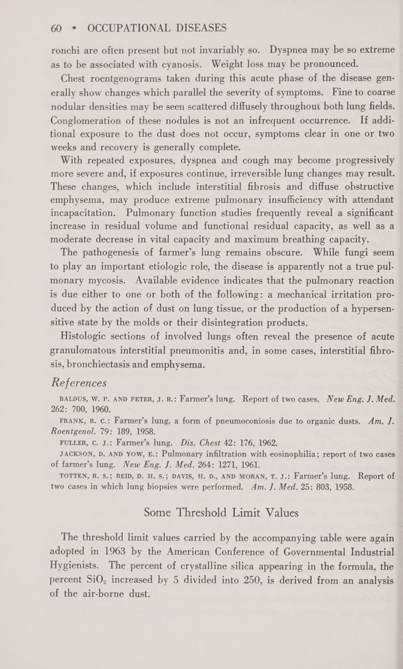 ronchi are often present but not invariably so. Dyspnea may be so extreme as to be associated with cyanosis. Weight loss may be pronounced. Chest roentgenograms taken during this acute phase of the disease gen- erally show changes which parallel the severity of symptoms. Fine to coarse nodular densities may be seen scattered diffusely throughout both lung fields. Conglomeration of these nodules is not an infrequent occurrence. If addi- tional exposure to the dust does not occur, symptoms clear in one or two weeks and recovery is generally complete. With repeated exposures, dyspnea and cough may become progressively more severe and, if exposures continue, irreversible lung changes may result. These changes, which include interstitial fibrosis and diffuse obstructive emphysema, may produce extreme pulmonary insufficiency with attendant incapacitation. Pulmonary function studies frequently reveal a significant increase in residual volume and functional residual capacity, as well as a — moderate decrease in vital capacity and maximum breathing capacity. The pathogenesis of farmer’s lung remains obscure. While fungi seem to play an important etiologic role, the disease is apparently not a true pul- monary mycosis. Available evidence indicates that the pulmonary reaction is due either to one or both of the following: a mechanical irritation pro- duced by the action of dust on lung tissue, or the production of a hypersen- sitive state by the molds or their disintegration products. Histologic sections of involved lungs often reveal the presence of acute granulomatous interstitial pneumonitis and, in some cases, interstitial fibro- sis, bronchiectasis and emphysema. References BALDUS, W. P. AND PETER, J. B.: Farmer’s lung. Report of two cases. New Eng. J. Med. 262: 700, 1960. FRANK, R. C.: Farmer’s lung, a form of pneumoconiosis due to organic dusts. Am. J. Roentgenol. 79: 189, 1958. FULLER, C. J.: Farmer’s lung. Dis. Chest 42: 176, 1962. JACKSON, D. AND YOw, E.: Pulmonary infiltration with eosinophilia; report of two cases of farmer’s lung. New Eng. J. Med. 264: 1271, 1961. TOTTEN, R. S.; REID, D. H. S.; DAVIS, H. D., AND MORAN, T. J.: Farmer’s lung. Report of two cases in which lung biopsies were performed. Am. J. Med. 25: 803, 1958. Some Threshold Limit Values The threshold limit values carried by the accompanying table were again adopted in 1963 by the American Conference of Governmental Industrial Hygienists. The percent of crystalline silica appearing in the formula, the percent SiO, increased by 5 divided into 250, is derived from an analysis of the air-borne dust.
