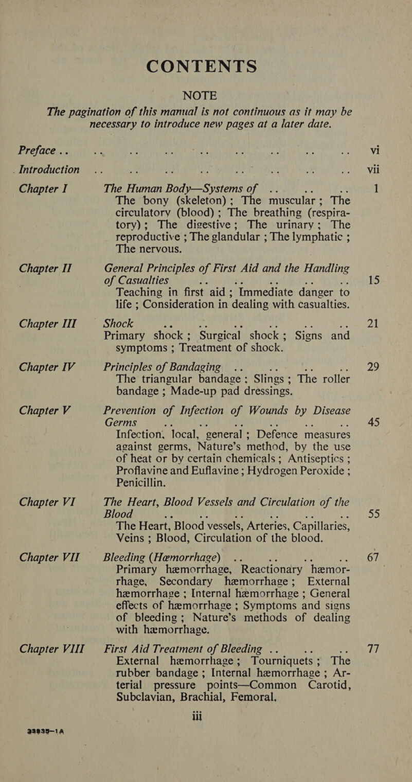 CONTENTS NOTE Preface .. . Introduction Chapter I Chapter IT Chapter IIT Chapter IV Chapter V Chapter VI Chapter VIII B3a935—1Aa The bony (skeleton); The muscular : The circulatory (blood) ; The breathing (respira- tory); The digestive; The urinary; The reproductive ; The glandular ; The lymphatic ; The nervous. General Principles of First Aid and the Handling of Casualties ; Teaching in first aid ; ‘Immediate danger to life ; Consideration in ‘dealing with casualties. Primary shock ; Surgical shock : Signs and symptoms ; Treatment of shock. Principles of Bandaging .. - ty: The triangular bandage ; Slings : The roller bandage ; Made-up pad dressings. Prevention of Hekedeyg of Wounds by Disease Germs ; cs Ye me Infection, local, general : Defence measures against germs, Nature’s method, by the use of heat or by certain chemicals ; Antiseptics ; Proflavine and Euflavine ; Hydrogen Peroxide ; Penicillin. The Heart, Blood Vessels and Circulation of the Blood The Heart, Blood vessels, Arteries, Capillaries, Veins ; Blood, Circulation of the blood. Bleeding (Hemorrhage) Primary hemorrhage, Reactionary hemor- rhage, Secondary hemorrhage; External hemorrhage ; Interna! hemorrhage ; General effects of hemorrhage ; Symptoms and signs of bleeding ; Nature’s methods of dealing with hemorrhage. First Aid Treatment of Bleeding . Me External hemorrhage ; Tourniquets : The rubber bandage ; Internal hemorrhage ; Ar- terial pressure points—Common Carotid, Subclavian, Brachial, Femoral, iii Vii 15 21 29 45 55 67 4)