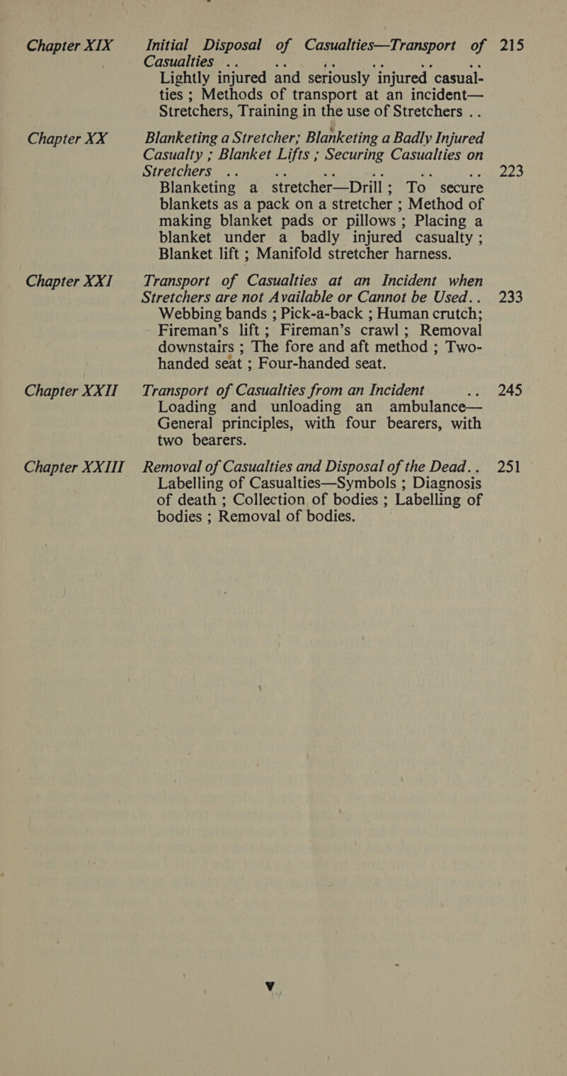 Chapter XX Chapter XXI Chapter XXII Casualties .. v2 ii? we ye mt Lightly injured and seriously injured casual- ties ; Methods of transport at an incident— Stretchers, Training in the use of Stretchers . . Blanketing a Stretcher; Blanketing a Badly Injured Casualty ; Blanket Lifts ; Securing Casualties on Stretchers i, “hi aM Ye. ap Blanketing a stretcher—Drill; To secure blankets as a pack on a stretcher ; Method of making blanket pads or pillows ; Placing a blanket under a badly injured casualty ; Blanket lift ; Manifold stretcher harness. Transport of Casualties at an Incident when Stretchers are not Available or Cannot be Used.. Webbing bands ; Pick-a-back ; Human crutch; Fireman’s lift; Fireman’s crawl; Removal downstairs ; The fore and aft method ; Two- handed seat ; Four-handed seat. Transport of Casualties from an Incident ‘ Loading and unloading an ambulance— General principles, with four bearers, with two bearers. Labelling of Casualties—Symbols ; Diagnosis of death ; Collection of bodies ; Labelling of bodies ; Removal of bodies. 223 233 245 251