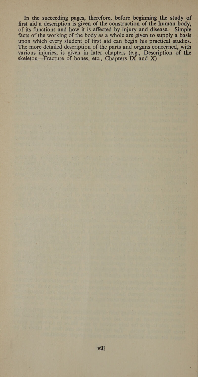 In the succeeding pages, therefore, before beginning the study of first aid a description is given of the construction of the human body, of its functions and how it is affected by injury and disease. Simple facts of the working of the body as a whole are given to supply a basis upon which every student of first aid can begin his practical studies, The more detailed description of the parts and organs concerned, with various injuries, is given in later chapters (e.g., Description of the skeleton—Fracture of bones, etc., Chapters [IX and