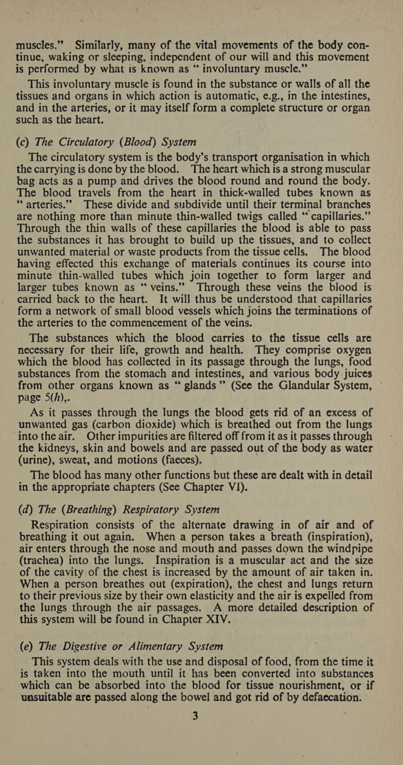 muscles.” Similarly, many of the vital movements of the body con- tinue, waking or sleeping, independent of our will and this movement is performed by what is known as “ involuntary muscle.” This involuntary muscle is found in the substance or walls of all the tissues and organs in which action is automatic, e.g., in the intestines, and in the arteries, or it may itself form a complete structure or organ such as the heart. (c) The Circulatory (Blood) System The circulatory system is the body’s transport organisation in which the carrying is done by the blood. The heart which is a strong muscular bag acts as a pump and drives the blood round and round the body. The blood travels from the heart in thick-walled tubes known as “arteries.” These divide and subdivide until their terminal branches are nothing more than minute thin-walled twigs called “* capillaries.” Through the thin walls of these capillaries the blood is able to pass the substances it has brought to build up the tissues, and to collect unwanted material or waste products from the tissue cells. The blood having effected this exchange of materials continues its course into minute thin-walled tubes which join together to form larger and larger tubes known as “ veins.” Through these veins the blood is carried back to the heart. It will thus be understood that capillaries form a network of small blood vessels which joins the terminations of the arteries to the commencement of the veins. The substances which the blood carries to the tissue cells are necessary for their life, growth and health. They comprise oxygen which the blood has collected in its passage through the lungs, food substances from the stomach and intestines, and various body juices from other organs known as “ glands” (See the Glandular System, page 5(/),. As it passes through the lungs the blood gets rid of an excess of unwanted gas (carbon dioxide) which is breathed out from the lungs ‘into the air. Other impurities are filtered off from it as it passes through the kidneys, skin and bowels and are passed out of the body as water (urine), sweat, and motions (faeces). The blood has many other functions but these are dealt with in detail in the appropriate chapters (See Chapter VI). (d) The (Breathing) Respiratory System Respiration consists of the alternate drawing in of air and of breathing it out again. When a person takes a breath (inspiration), air enters through the nose and mouth and passes down the windpipe (trachea) into the lungs. Inspiration is a muscular act and the size of the cavity of the chest is increased by the amount of air taken in. When a person breathes out (expiration), the chest and lungs return to their previous size by their own elasticity and the air is expelled from the lungs through the air passages. A more detailed description of this system will be found in Chapter XIV. (e) The Digestive or Alimentary System This system deals with the use and disposal of food, from the time it is taken into the mouth until it has been converted into substances which can be absorbed into the blood for tissue nourishment, or if unsuitable are passed along the bowel and got rid of by defaecation.