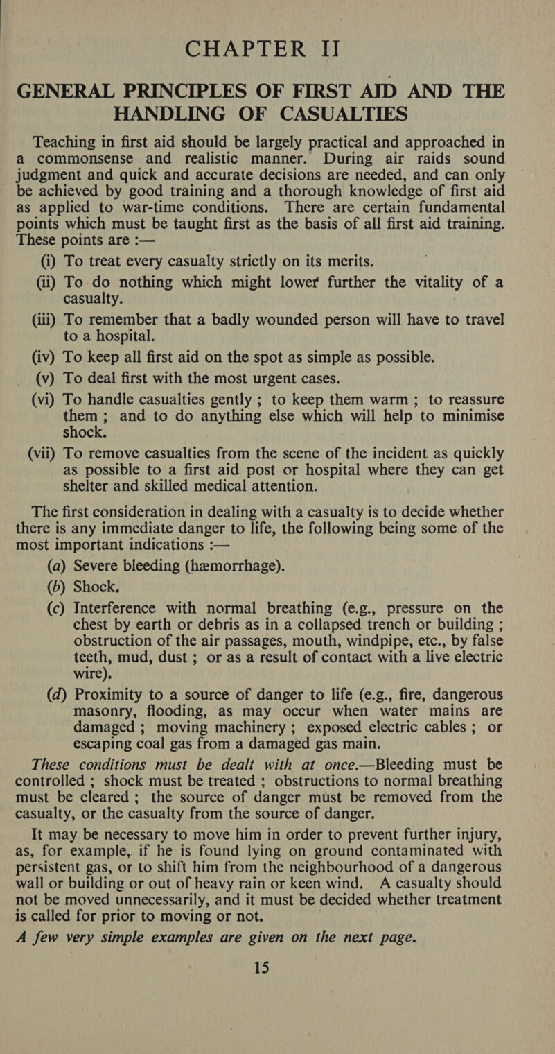 GENERAL PRINCIPLES OF FIRST AID AND THE HANDLING OF CASUALTIES Teaching in first aid should be largely practical and approached in a commonsense and realistic manner. During air raids sound judgment and quick and accurate decisions are needed, and can only be achieved by good training and a thorough knowledge of first aid as applied to war-time conditions. There are certain fundamental points which must be taught first as the basis of all first aid training. These points are :— (i) To treat every casualty strictly on its merits. (ii) To-do nothing which might lower further the vitality of a casualty. (iii) To remember that a badly wounded person will have to travel to a hospital. (iv) To keep all first aid on the spot as simple as possible. (v) To deal first with the most urgent cases. (vi) To handle casualties gently ; to keep them warm ; to reassure them ; and to do anything else which will help to minimise shock. (vii) To remove casualties from the scene of the incident as quickly as possible to a first aid post or hospital where they can get shelter and skilled medical attention. The first consideration in dealing with a casualty is to decide whether there is any immediate danger to life, the following being some of the most important indications :— (a) Severe bleeding (hemorrhage). (b) Shock. (c) Interference with normal breathing (e.g., pressure on the chest by earth or debris as in a collapsed trench or building ; obstruction of the air passages, mouth, windpipe, etc., by false teeth, mud, dust ; or as a result of contact with a live electric wire). (d) Proximity to a source of danger to life (e.g., fire, dangerous masonry, flooding, as may occur when water mains are damaged ; moving machinery ; exposed electric cables ; or escaping coal gas from a damaged gas main. These conditions must be dealt with at once.—Bleeding must be controlled ; shock must be treated ; obstructions to normal breathing must be cleared; the source of danger must be removed from the casualty, or the casualty from the source of danger. It may be necessary to move him in order to prevent further injury, as, for example, if he is found lying on ground contaminated with persistent gas, or to shift him from the neighbourhood of a dangerous wall or building or out of heavy rain or keen wind. A casualty should not be moved unnecessarily, and it must be decided whether treatment is called for prior to moving or not. A few very simple examples are given on the next page. 15