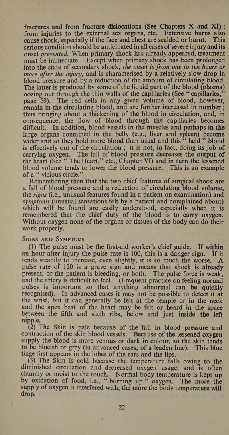 fractures and from fracture dislocations (See Chapters X and XI) ; from injuries to the external sex organs, etc. Extensive burns also cause shock, especially if the face and chest are scalded or burnt. This serious condition should be anticipated in all cases of severe injury and its onset prevented. When primary shock has already appeared, treatment must be immediate. Except when primary shock has been prolonged into the state of secondary shock, the onset is from one to ten hours or more after the injury, and is characterised by a relatively slow drop in blood pressure and by a reduction of the amount of circulating blood. The latter is produced by some of the liquid part of the blood (plasma) oozing out through the thin walls of the capillaries (See ‘ capillaries,” page 59). The red cells in any given volume of blood, however, remain in the circulating blood, and are further increased in number ; thus bringing about a thickening of the blood in circulation, and, in consequence, the flow of blood through the capillaries becomes difficult. In addition, blood vessels in the muscles and perhaps in the large organs contained in the belly (e.g., liver and spleen) become wider and so they hold more blood than usual and this “‘ held ” blood is effectively out of the circulation ; it is not, in fact, doing its job of carrying oxygen. The fall of blood pressure decreases the output of the heart (See ‘“‘ The Heart,” etc., Chapter VI) and in turn the lessened blood volume tends to lower the blood pressure. This is an example of a “‘ vicious circle.” Remembering then that the two chief features of surgical shock are a fall of blood pressure and a reduction of circulating blood volume, the signs (i.e., unusual features found in a patient on examination) and symptoms (unusual sensations felt by a patient and complained about) which will be found are easily understood, especially when it is remembered that the chief duty of the blood is to carry oxygen. Without oxygen none of the organs or tissues of the body can do their work properly. SIGNS AND SYMPTOMS (1) The pulse must be the first-aid worker’s chief guide. If within an hour after injury the pulse rate is 100, this is a danger sign. If it tends steadily to increase, even slightly, it is so much the worse. A pulse rate of 120 is a grave sign and means that shock is already present, or the patient is bleeding, or both. The pulse force is weak, and the artery is difficult to feel. (Frequent practice on feeling normal pulses is important so that anything abnormal can be quickly recognised). In advanced cases it may not be possible to detect it at the wrist, but it can generally be felt at the temple or in the neck and the apex beat of the heart may be felt or heard in the space beanie the fifth and sixth ribs, below and just inside the left nipple. (2) The Skin is pale because of the fall in blood pressure and contraction of the skin blood vessels. Because of the lessened oxygen supply the blood is more venous or dark in colour, so the skin tends to be blueish or grey (in advanced cases, of a leaden hue). This blue tinge first appears in the lobes of the ears and the lips. (3) The Skin is cold because the temperature falls owing to the diminished circulation and decreased oxygen usage, and is often clammy or moist to the touch.. Normal body temperature is kept up by oxidation of food, i.e., “ burning up” oxygen. The more the supply of oxygen is interfered with, the more the body temperature will drop.