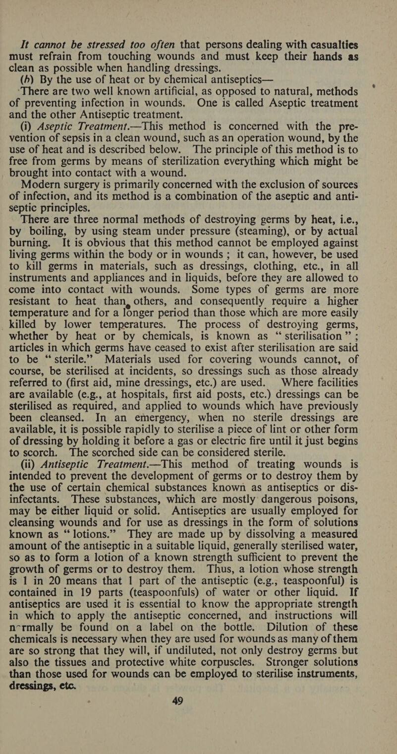 It cannot be stressed too often that persons dealing with casualties must refrain from touching wounds and must keep their hands as clean as possible when handling dressings. (4) By the use of heat or by chemical antiseptics— ‘There are two well known artificial, as opposed to natural, methods of preventing infection in wounds. One is called Aseptic treatment and the other Antiseptic treatment. (i) Aseptic Treatment.—This method is concerned with the pre- vention of sepsis in a clean wound, such as an operation wound, by the use of heat and is described below. ‘The principle of this method is to free from germs by means of sterilization everything which might be brought into contact with a wound. Modern surgery is primarily concerned with the exclusion of sources of infection, and its method is a combination of the aseptic and anti- septic principles. There are three normal methods of destroying germs by heat, i.e., by boiling, by using steam under pressure (steaming), or by actual burning. It is obvious that this method cannot be employed against living germs within the body or in wounds ; it can, however, be used to kill germs in materials, such as dressings, clothing, etc., in all instruments and appliances and in liquids, before they are allowed to come into contact with wounds. Some types of germs are more resistant to heat than, others, and consequently require a higher temperature and for a longer period than those which are more easily killed by lower temperatures. The process of destroying germs, whether by heat or by chemicals, is known as “sterilisation ”’ ; articles in which germs have ceased to exist after sterilisation are said to be “sterile.” Materials used for covering wounds cannot, of course, be sterilised at incidents, so dressings such as those already referred to (first aid, mine dressings, etc.) are used. Where facilities are available (e.g., at hospitals, first aid posts, etc.) dressings can be sterilised as required, and applied to wounds which have previously been cleansed. In an emergency, when no sterile dressings are available, it is possible rapidly to sterilise a piece of lint or other form of dressing by holding it before a gas or electric fire until it just begins to scorch. The scorched side can be considered sterile. (ii) Antiseptic Treatment.—This method of treating wounds is intended to prevent the development of germs or to destroy them by the use of certain chemical substances known as antiseptics or dis- infectants. These substances, which are mostly dangerous poisons, may be either liquid or solid. Antiseptics are usually employed for cleansing wounds and for use as dressings in the form of solutions known as “ lotions.” They are made up by dissolving a measured amount of the antiseptic in a suitable liquid, generally sterilised water, so as to form a lotion of a known strength sufficient to prevent the growth of germs or to destroy them. Thus, a lotion whose strength is 1 in 20 means that 1 part of the antiseptic (e.g.; teaspoonful) is contained in 19 parts (teaspoonfuls) of water or other liquid. If antiseptics are used it is essential to know the appropriate strength in which to apply the antiseptic concerned, and instructions will n-rmally be found on a label on the bottle. Dilution of these chemicals is necessary when they are used for wounds as many of them are so strong that they will, if undiluted, not only destroy germs but also the tissues and protective white corpuscles. Stronger solutions than those used for wounds can be employed to sterilise instruments, dressings, etc.