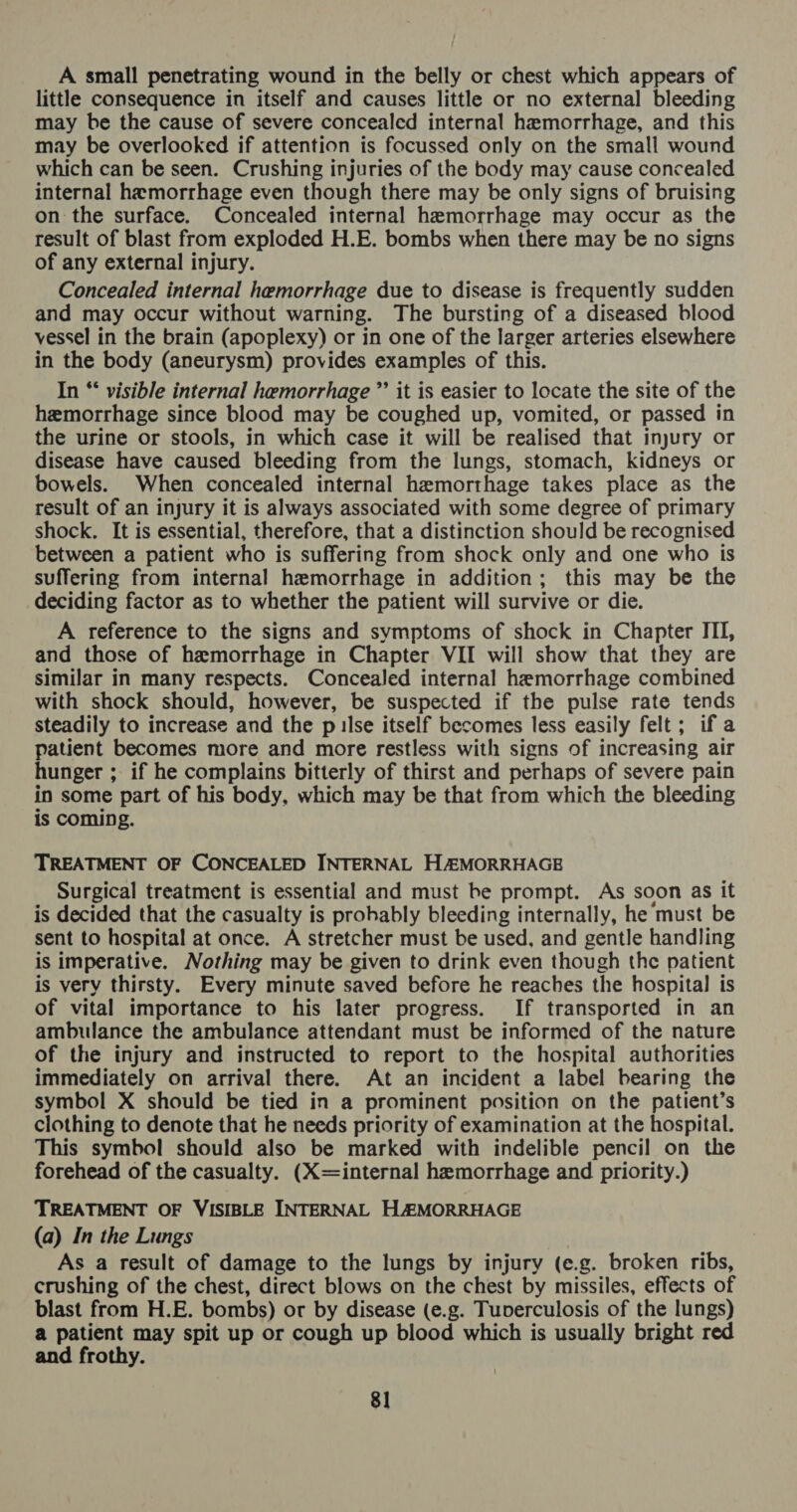 A small penetrating wound in the belly or chest which appears of little consequence in itself and causes little or no external bleeding may be the cause of severe concealed internal hemorrhage, and this may be overlooked if attention is focussed only on the small wound which can be seen. Crushing injuries of the body may cause concealed internal hemorrhage even though there may be only signs of bruising on the surface. Concealed internal hemorrhage may occur as the result of blast from exploded H.E. bombs when there may be no signs of any external injury. Concealed internal hemorrhage due to disease is frequently sudden and may occur without warning. The bursting of a diseased blood vessel in the brain (apoplexy) or in one of the larger arteries elsewhere in the body (aneurysm) provides examples of this. In *‘ visible internal hemorrhage ”’ it is easier to locate the site of the hemorrhage since blood may be coughed up, vomited, or passed in the urine or stools, in which case it will be realised that injury or disease have caused bleeding from the lungs, stomach, kidneys or bowels. When concealed internal hemorthage takes place as the result of an injury it is always associated with some degree of primary shock. It is essential, therefore, that a distinction should be recognised between a patient who is suffering from shock only and one who is suffering from internal hemorrhage in addition; this may be the deciding factor as to whether the patient will survive or die. A reference to the signs and symptoms of shock in Chapter ITI, and those of hemorrhage in Chapter VII will show that they are similar in many respects. Concealed internal hemorrhage combined with shock should, however, be suspected if the pulse rate tends steadily to increase and the p lse itself becomes less easily felt; if a patient becomes more and more restless with signs of increasing air hunger ; if he complains bitterly of thirst and perhaps of severe pain in some part of his body, which may be that from which the bleeding is coming. TREATMENT OF CONCEALED INTERNAL HAMORRHAGE Surgical treatment is essential and must be prompt. As soon as it is decided that the casualty is probably bleeding internally, he must be sent to hospital at once. A stretcher must be used, and gentle handling is imperative. Nothing may be given to drink even though the patient is very thirsty. Every minute saved before he reaches the hospital is of vital importance to his later progress. If transported in an ambulance the ambulance attendant must be informed of the nature of the injury and instructed to report to the hospital authorities immediately on arrival there. At an incident a label bearing the symbol X should be tied in a prominent position on the patient’s clothing to denote that he needs priority of examination at the hospital. This symbol should also be marked with indelible pencil on the forehead of the casualty. (X=internal hemorrhage and priority.) TREATMENT OF VISIBLE INTERNAL H4&amp;MORRHAGE (a) In the Lungs As a result of damage to the lungs by injury (e.g. broken ribs, crushing of the chest, direct blows on the chest by missiles, effects of blast from H.E. bombs) or by disease (e.g. Tuverculosis of the lungs) a patient may spit up or cough up blood which is usually bright red and frothy.