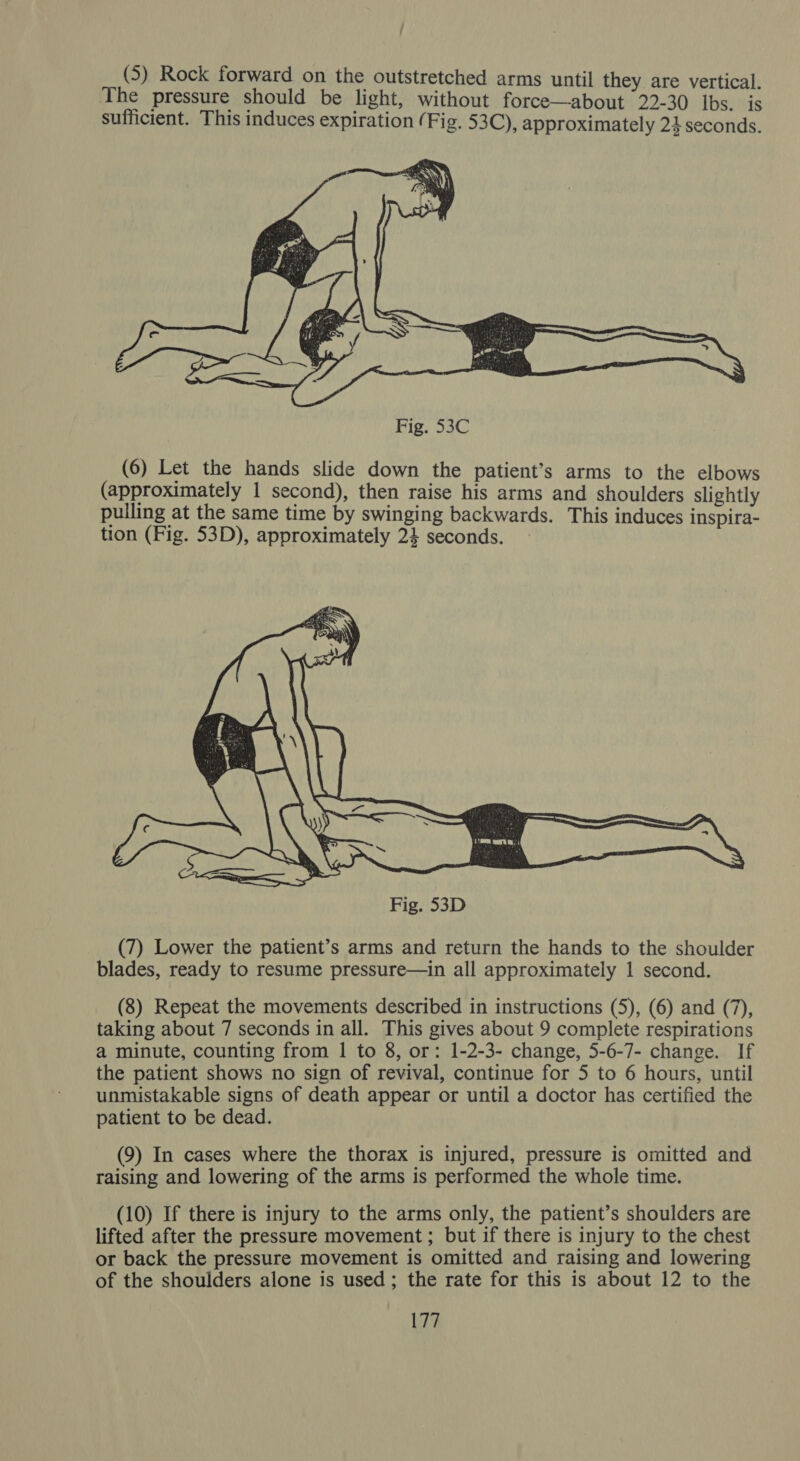 (5) Rock forward on the outstretched arms until they are vertical. The pressure should be light, without force—about 22-30 Ibs. is sufficient. This induces expiration (Fig. 53C), approximately 24 seconds.  Fig. 53C (6) Let the hands slide down the patient’s arms to the elbows (approximately 1 second), then raise his arms and shoulders slightly pulling at the same time by swinging backwards. This induces inspira- tion (Fig. 53D), approximately 24 seconds.  (7) Lower the patient’s arms and return the hands to the shoulder blades, ready to resume pressure—in all approximately 1 second. (8) Repeat the movements described in instructions (5), (6) and (7), taking about 7 seconds in all. This gives about 9 complete respirations a minute, counting from 1 to 8, or: 1-2-3- change, 5-6-7- change. If the patient shows no sign of revival, continue for 5 to 6 hours, until unmistakable signs of death appear or until a doctor has certified the patient to be dead. (9) In cases where the thorax is injured, pressure is omitted and raising and lowering of the arms is performed the whole time. (10) If there is injury to the arms only, the patient’s shoulders are lifted after the pressure movement ; but if there is injury to the chest or back the pressure movement is omitted and raising and lowering of the shoulders alone is used ; the rate for this is about 12 to the