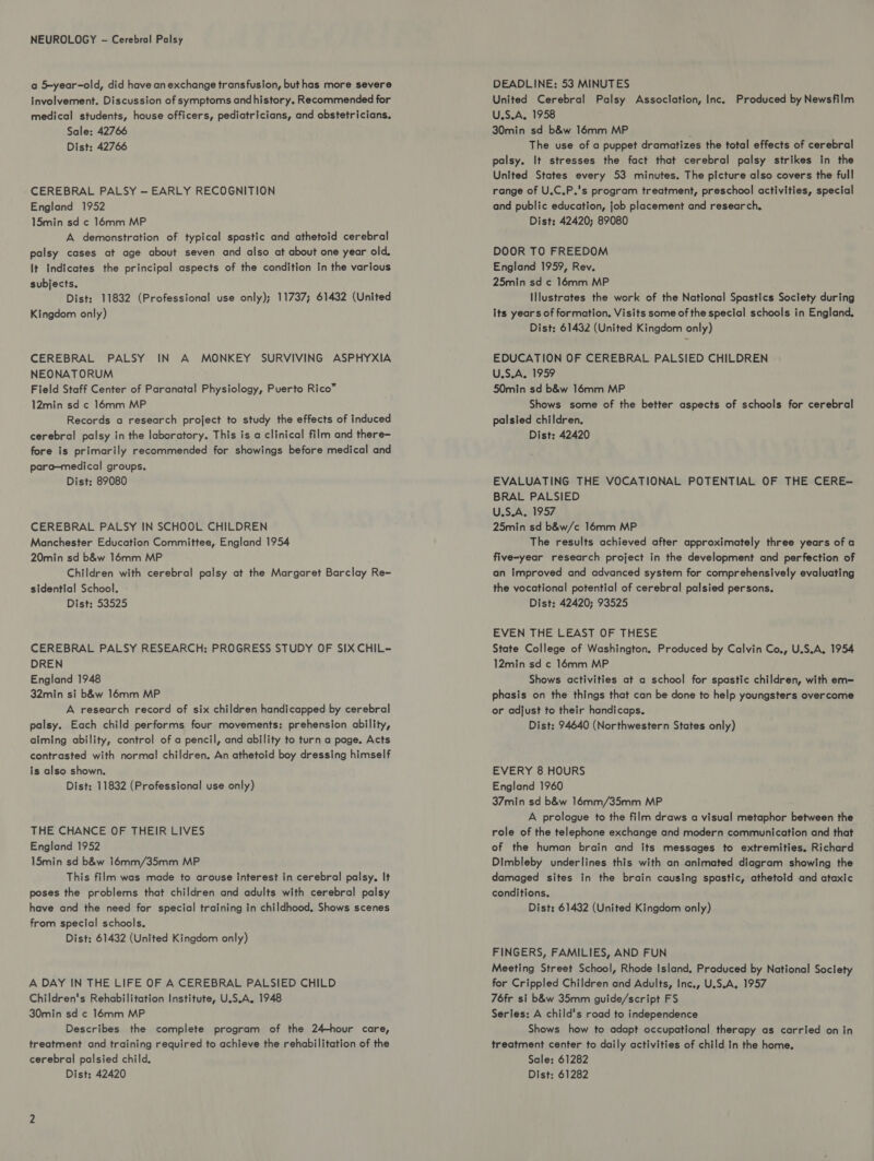 a 5-year-old, did have an exchange transfusion, buthas more severe involvement. Discussion of symptoms andhistory. Recommended for medical students, house officers, pediatricians, and obstetricians. Sale: 42766 Dist: 42766 CEREBRAL PALSY — EARLY RECOGNITION England 1952 15min sd ¢ 16mm MP A demonstration of typical spastic and athetoid cerebral palsy cases at age about seven and also at about one year old, It Indicates the principal aspects of the condition in the various subjects. Dist: 11832 (Professional use only); 11737; 61432 (United Kingdom only) CEREBRAL PALSY IN A MONKEY SURVIVING ASPHYXIA NEONATORUM Field Staff Center of Paranatal Physiology, Puerto Rico™ 12min sd ¢ 16mm MP Records a research project to study the effects of induced cerebral palsy in the laboratory. This is a clinical film and there- fore is primarily recommended for showings before medical and para—medical groups. Dist: 89080 CEREBRAL PALSY IN SCHOOL CHILDREN Manchester Education Committee, England 1954 20min sd b&w 16mm MP Children with cerebral palsy at the Margaret Barclay Re= sidential School. Dist: 53525 CEREBRAL PALSY RESEARCH: PROGRESS STUDY OF SIX CHIL- DREN England 1948 32min si b&w 16mm MP A research record of six children handicapped by cerebral palsy. Each child performs four movements: prehension ability, alming ability, control of a pencil, and ability to turn a page. Acts contrasted with normal children. An athetoid boy dressing himself is also shown. Dist: 11832 (Professional use only) THE CHANCE OF THEIR LIVES England 1952 15min sd b&w 16mm/35mm MP This film was made to arouse interest in cerebral palsy. It poses the problems that children and adults with cerebral palsy have and the need for special training in childhood, Shows scenes from special schools. Dist: 61432 (United Kingdom only) A DAY IN THE LIFE OF A CEREBRAL PALSIED CHILD Children's Rehabilitation Institute, U.S.A. 1948 30min sd ¢ 16mm MP Describes the complete program of the 24-hour care, treatment and training required to achieve the rehabilitation of the cerebral palsied child. DEADLINE: 53 MINUTES United Cerebral Palsy Association, Inc. Produced by Newsfilm U.S.A, 1958 30min sd b&w 16mm MP The use of a puppet dramatizes the total effects of cerebral palsy. It stresses the fact that cerebral palsy strikes in the United States every 53 minutes. The picture also covers the full range of U.C.P.'s program treatment, preschool activities, special and public education, job placement and research, Dist: 42420; 89080 DOOR TO FREEDOM England 1959, Rev. 25min sd c 16mm MP Illustrates the work of the National Spastics Society during its years of formation. Visits some of the special schools in England. Dist: 61432 (United Kingdom only) EDUCATION OF CEREBRAL PALSIED CHILDREN U.S.A. 1959 50min sd b&w 16mm MP Shows some of the better aspects of schools for cerebral palsied children. Dist: 42420 EVALUATING THE VOCATIONAL POTENTIAL OF THE CERE- BRAL PALSIED U.S.A. 1957 25min sd b&w/c 16mm MP The results achieved after approximately three years of a five-year research project in the development and perfection of an Improved and advanced system for comprehensively evaluating the vocational potential of cerebral palsied persons. Dist: 42420; 93525 EVEN THE LEAST OF THESE State College of Washington. Produced by Calvin Co., U.S.A, 1954 12min sd ¢ 16mm MP Shows activities at a school for spastic children, with em= phasis on the things that can be done to help youngsters overcome or adjust to their handicaps, Dist: 94640 (Northwestern States only) EVERY 8 HOURS England 1960 37min sd b&w 16mm/35mm MP A prologue to the film draws a visual metaphor between the role of the telephone exchange and modern communication and that of the human brain and its messages to extremities. Richard Dimbleby underlines this with an animated diagram showing the damaged sites in the brain causing spastic, athetoid and ataxic conditions. Dist: 61432 (United Kingdom only) FINGERS, FAMILIES, AND FUN Meeting Street School, Rhode Island, Produced by National Society for Crippled Children and Adults, Inc., U.S.A, 1957 76fr si b&w 35mm guide/script FS Series: A child's road to independence Shows how to adapt occupational therapy as carried on in treatment center to daily activities of child In the home. Sale: 61282