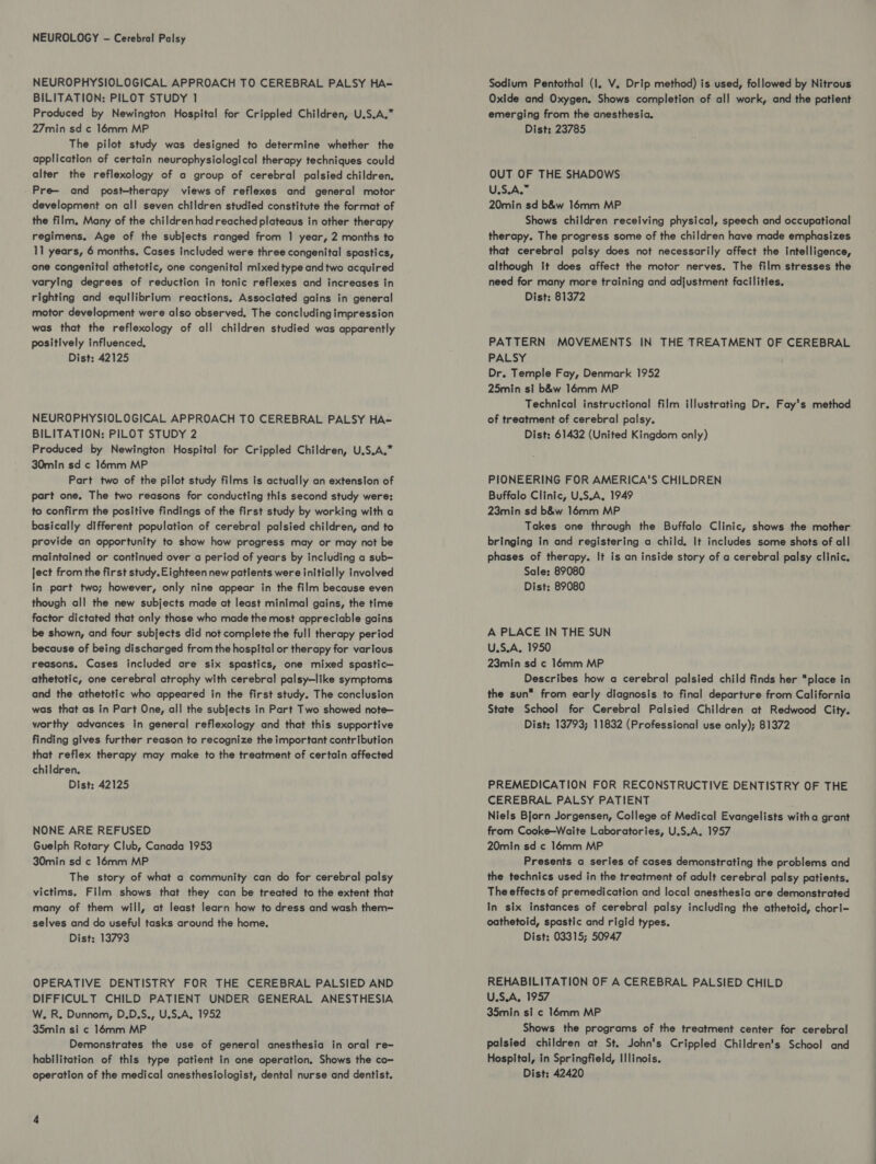 NEUROPHYSIOLOGICAL APPROACH TO CEREBRAL PALSY HA- BILITATION: PILOT STUDY 1 Produced by Newington Hospital for Crippled Children, U.S.A.* 27min sd ¢ 16mm MP The pilot study was designed to determine whether the application of certain nevrophysiological therapy techniques could alter the reflexology of a group of cerebral palsied children. Pre— and post-therapy views of reflexes and general motor development on all seven children studied constitute the format of the film. Many of the children had reached plateaus in other therapy regimens. Age of the subjects ranged from 1 year, 2 months to 11 years, 6 months. Cases included were three congenital spastics, one congenital athetotic, one congenital mixed type and two acquired varying degrees of reduction in tonic reflexes and increases in righting and equilibrium reactions. Associated gains in general motor development were also observed, The concluding impression was that the reflexology of all children studied was apparently positively influenced, Dist: 42125 NEUROPHYSIOLOGICAL APPROACH TO CEREBRAL PALSY HA- BILITATION: PILOT STUDY 2 Produced by Newington Hospital for Crippled Children, U.S.A.* 30min sd ¢ 16mm MP Part two of the pilot study films is actually an extension of part one. The two reasons for conducting this second study were: to confirm the positive findings of the first study by working with a basically different population of cerebral palsied children, and to provide an opportunity to show how progress may or may not be maintained or continued over a period of years by including a sub- ject from the first study. Eighteen new patients were initially involved in part two; however, only nine appear in the film because even though all the new subjects made at least minimal gains, the time factor dictated that only those who made the most appreciable gains be shown, and four subjects did not complete the full therapy period because of being discharged from the hospital or therapy for various reasons. Cases included ore six spastics, one mixed spastic— athetotic, one cerebral atrophy with cerebral palsy—like symptoms and the athetotic who appeared in the first study. The conclusion was that as in Part One, all the subjects in Part Two showed note— worthy advances In general reflexology and that this supportive finding gives further reason to recognize the important contribution that reflex therapy may make to the treatment of certain affected children. Dist: 42125 NONE ARE REFUSED Guelph Rotary Club, Canada 1953 30min sd ¢ 16mm MP The story of what a community can do for cerebral palsy victims. Film shows that they can be treated to the extent that many of them will, at least learn how to dress and wash them- selves and do useful tasks around the home. Dist: 13793 OPERATIVE DENTISTRY FOR THE CEREBRAL PALSIED AND DIFFICULT CHILD PATIENT UNDER GENERAL ANESTHESIA W. R. Dunnom, D.D.S., U.S.A, 1952 35min si ¢ 16mm MP Demonstrates the use of general anesthesia in oral re- habilitation of this type patient in one operation. Shows the co= Sodium Pentothal (Il. V. Drip method) is used, followed by Nitrous Oxide and Oxygen. Shows completion of all work, and the patient emerging from the anesthesia. Dist: 23785 OUT OF THE SHADOWS U.S.A.” 20min sd b&w 16mm MP Shows children receiving physical, speech and occupational therapy. The progress some of the children have made emphasizes that cerebral palsy does not necessarily affect the intelligence, although tt does affect the motor nerves. The film stresses the need for many more training and adjustment facilities. Dist: 81372 PATTERN MOVEMENTS IN THE TREATMENT OF CEREBRAL PALSY Dr. Temple Fay, Denmark 1952 25min si b&w 16mm MP Technical instructional film illustrating Dr. Fay's method of treatment of cerebral palsy. Dist: 61432 (United Kingdom only) PIONEERING FOR AMERICA'S CHILDREN Buffalo Clinic, U.S.A, 1949 23min sd b&w 16mm MP Takes one through the Buffalo Clinic, shows the mother bringing in and registering a child. It includes some shots of all phases of therapy. It is an inside story of a cerebral palsy clinic. Sale: 89080 Dist: 89080 A PLACE IN THE SUN U.S.A. 1950 23min sd ¢ 16mm MP Describes how a cerebral palsied child finds her place in the sun from early diagnosis to final departure from California State School for Cerebral Palsied Children at Redwood City. Dist: 13793; 11832 (Professional use only); 81372 PREMEDICATION FOR RECONSTRUCTIVE DENTISTRY OF THE CEREBRAL PALSY PATIENT Niels Bjorn Jorgensen, College of Medical Evangelists witha grant from Cooke—Waite Laboratories, U.S.A. 1957 20min sd ¢ 16mm MP Presents a series of cases demonstrating the problems and the technics used in the treatment of adult cerebral palsy patients. The effects of premedication and local anesthesia are demonstrated In six instances of cerebral palsy including the athetoid, chori- oathetoid, spastic and rigid types. Dist: 03315; 50947 REHABILITATION OF A CEREBRAL PALSIED CHILD U.S.A, 1957 35min si ¢ 16mm MP Shows the programs of the treatment center for cerebral palsied children at St. John's Crippled Children's School and Hospital, in Springfield, Illinois.