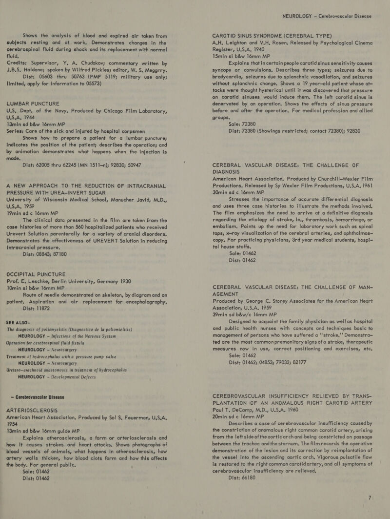 Shows the analysis of blood and expired air taken from subjects resting and at work, Demonstrates changes in the cerebrospinal fluid during shock and its replacement with normal fluid. Credits: Supervisor, Y. A, Chudakov; commentary written by J.B.S. Haldane; spoken by Wilfred Pickles; editor, W. S, Meggrry. Dist; 05603 thru 50763 (PMF 5119; military use only; limited, apply for information to 05573) LUMBAR PUNCTURE U.S. Dept. of the Navy. Produced by Chicago Film Laboratory, U.S.A. 1944 13min sd b&w 16mm MP Series: Care of the sick and injured by hospital corpsmen Shows how to prepare a patient for a lumbar puncture; Indicates the position of the patient; describes the operation; and by animation demonstrates what happens when the injection is made, Dist: 62005 thru 62245 (MN 1511—n); 92830; 50947 A NEW APPROACH TO THE REDUCTION OF INTRACRANIAL PRESSURE WITH UREA-INVERT SUGAR University of Wisconsin Medical School, Manucher Javid, M.D., U.S.A, 1959 19min sd ¢ 16mm MP The clinical data presented in the film are taken from the case histories of more than 560 hospitalized patients who received Urevert Solution parenterally for a variety of cranial disorders. Demonstrates the effectiveness of UREVERT Solution in reducing intracranial pressure. Dist: 08843; 87180 OCCIPITAL PUNCTURE Prof, E, Leschke, Berlin University, Germany 1930 10min si b&w 16mm MP Route of needle demonstrated on skeleton, by diagram and on patient. Aspiration and air replacement for encephalography. Dist: 11872 SEE ALSO- The diagnosis of poliomyelitis (Diagnostico de la poliomielitis) NEUROLOGY - Infections of the Nervous System Operation for cerebrospinal fluid fistula NEUROLOGY - Neurosurgery Treatment of hydrocephalus with a pressure pump valve NEUROLOGY -— Neurosurgery Uretero—arachnoid anastomosis in treatment of hydrocephalus NEUROLOGY - Developmental Defects — Cerebrovascular Disease ARTERIOSCLEROSIS American Heart Association, Produced by So! $, Feuerman, U.S.A. 1954 13min sd b&w 16mm guide MP Explains atherosclerosis, a form or arteriosclerosis and how it causes strokes and heart attacks. Shows photographs of blood vessels of animals, what happens in atherosclerosis, how artery walls thicken, how blood clots form and how this affects the body. For general public. Sale: 01462 NEUROLOGY -— Cerebrovascular Disease CAROTID SINUS SYNDROME (CEREBRAL TYPE) A.H. Leighton and V.H. Rosen, Released by Psychological Cinema Register, U.S.A. 1940 15min si b&w 16mm MP Explains that in certain people carotid sinus sensitivity causes Syncope or convulsions. Describes three types; seizures due to bradycardia, seizures due to splanchnic vasodilation, and seizures without splanchnic change. Shows a 19 year-old patient whose at= tacks were thought hysterical until it was discovered that pressure on carotid sinuses would induce them. The left carotid sinus Is denervated by an operation. Shows the effects of sinus pressure before and after the operation, For medical profession and allied groups. Sale: 72380 Dist: 72380 (Showings restricted; contact 72380); 92830 CEREBRAL VASCULAR DISEASE: THE CHALLENGE OF DIAGNOSIS American Heart Association. Produced by Churchill—Wexler Film Productions. Released by Sy Wexler Film Productions, U.S.A, 1961 30min sd ¢ 146mm MP Stresses the importance of accurate differential diagnosis and uses three case histories to illustrate the methods involved. The film emphasizes the need to arrive at a definitive diagnosis regarding the etiology of stroke, te., thrombosis, hemorrhage, or embolism. Points up the need for laboratory work such as spinal taps, x-ray visualization of the cerebral arteries, and ophthalmos— copy. For practicing physicians, 3rd year medical students, hospi-=- tal house staffs. Sale: 01462 Dist: 01462 CEREBRAL VASCULAR DISEASE: THE CHALLENGE OF MAN~ AGEMENT Produced by George C, Stoney Associates for the American Heart Association, U.S.A, 1959 39min sd b&w/c 16mm MP Designed to acquaint the family physician as well as hospital and public health nurses with concepts and techniques basic to management of persons who have suffered a ''stroke.'' Demonstra= ted are the most commonpremonitory signs ofa stroke, therapeutic measures now in use, correct positioning and exercises, etc, Sale: 01462 Dist: 01462; 04853; 79032; 82177 CEREBROVASCULAR INSUFFICIENCY RELIEVED BY TRANS- PLANTATION CF AN ANOMALOUS RIGHT CAROTID ARTERY Paul T, DeCamp, M.D., U.S.A. 1960 20min sd c 16mm MP Describes a case of cerebrovascular insufficiency caused by the constriction of anomalous right common carotid artery, arising from the left side of the aortic archand being constricted on passage between the trachea andthe sternum. The filmrecords the operative demonstration of the lesion and its correction by reimplantation of the vessel Into the ascending aortic arch, Vigorous pulsatile flow is restored to the right common carotidartery, and all symptoms of cerebrovascular insufficiency are relieved,