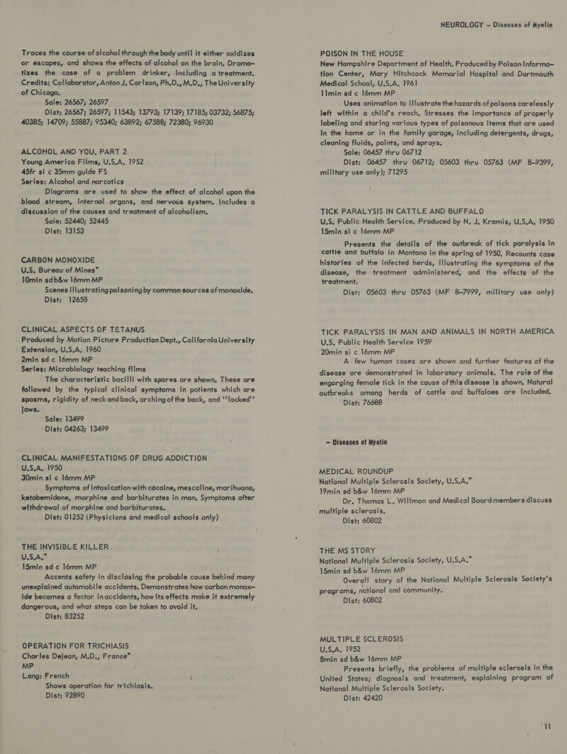 Traces the course of alcohol through the body until it either oxidizes er escapes, and shows the effects of alcohol on the brain. Drama- tizes the case of a problem drinker, including a treatment. Credits; Collaborator, Anton J. Carlson, Ph.D., M.D., The University of Chicago. Sale: 26567; 26597 Dist: 26567; 26597; 11543; 13793; 17139; 17185; 03732; 56875; 40385; 14709; 55887; 95340; 63892; 67588; 72380; 96930 ALCOHOL AND YOU. PART 2 Young America Films, U.S.A, 1952 45fr si c 35mm guide FS Series: Alcohol and narcotics Diagrams are used to show the effect of alcohol upon the blood stream, internal organs, and nervous system. Includes a discussion of the causes and treatment of alcoholism. Sale: 52440; 52445 Dist: 13153 CARBON MONOXIDE U.S. Bureau of Mines” 10min sdb&amp;w 16mm MP Scenes illustrating poisoning by common sources of monoxide. Dist: 12658 CLINICAL ASPECTS OF TETANUS Produced by Motion Picture Production Dept., California University Extension, U.S.A. 1960 2min sd c 16mm MP Series: Microbiology teaching films The characteristic bacilli with spores are shown. These are followed by the typical clinical symptoms In patients which are spasms, rigidity of neck and back, arching of the back, and 'locked* Jaws. Sale: 13499 Dist: 04263; 13499 CLINICAL MANIFESTATIONS OF DRUG ADDICTION U.S.A. 1950 30min si ¢ 16mm MP Symptoms of intoxication with cécaine, mescaline, marihuana, ketobemidone, morphine and barbiturates in man. Symptoms after withdrawal of morphine and barbiturates. Dist: 01252 (Physicians and medical schools only) THE INVISIBLE KILLER U,5.A;* 15min sd ¢ 16mm MP Accents safety in disclosing the probable cause behind many unexplained automobile accidents. Demonstrates how carbon monox- ide becomes a factor inaccidents, how Its effects make it extremely dangerous, and what steps can be taken to avoid it. Dist: 83252 OPERATION FOR TRICHIASIS Charles Dejean, M.D., France” MP Lang: French Shows operation for trichiasis. Dist: 92890 NEUROLOGY - Diseases of Myelin POISON IN THE HOUSE New Hampshire Department of Health. Produced by Poison Informa— tlon Center, Mary Hitchcock Memorial Hospital and Dartmouth Medical School, U.S.A, 1961 11min sd c 16mm MP Uses animation to illustrate the hazards of poisons carelessly left within a child's reach. Stresses the importance of properly labeling and storing various types of poisonous items that are used In the home or in the family garage, including detergents, drugs, cleaning fluids, paints, and sprays. Sale: 06457 thru 06712 Dist: 06457 thru 06712; 05603 thru 05763 (MF 8~9399, military use only); 71295 TICK PARALYSIS IN CATTLE AND BUFFALO U.S, Public Health Service. Produced by N, J, Kramis, U.S.A. 1950 15min si ¢ 16mm MP Presents the details of the outbreak of tick paralysis in cattle and buffalo in Montana in the spring of 1950. Recounts case histories of the infected herds, illustrating the symptoms of the disease, the treatment administered, and the effects of the treatment. Dist: 05603 thru 05763 (MF 8-7999, military use only) TICK PARALYSIS IN MAN AND ANIMALS IN NORTH AMERICA U.S, Public Health Service 1959 20min si c 16mm MP A few human cases are shown and further features of the disease are demonstrated in laboratory animals. The role of the engorging female tick in the cause of this disease is shown. Natural outbreaks among herds of cattle and buffaloes are included. Dist: 76688 — Diseases of Myelin MEDICAL ROUNDUP National Multiple Sclerosis Society, U.S.A.” 19min sd b&amp;w 16mm MP Dr. Thomas L. Willmon and Medical Board members discuss multiple sclerosis. Dist: 60802 THE MS STORY National Multiple Sclerosis Society, U.S.A.” 15min sd b&amp;w 16mm MP Overall story of the National Multiple Sclerosis Society's programs, national and community. Dist: 60802 MULTIPLE SCLEROSIS U.S.A. 1952 8min sd b&amp;w 16mm MP Presents briefly, the problems of multiple sclerosis in the United States; diagnosis and treatment, explaining program of National Multiple Sclerosis Society.