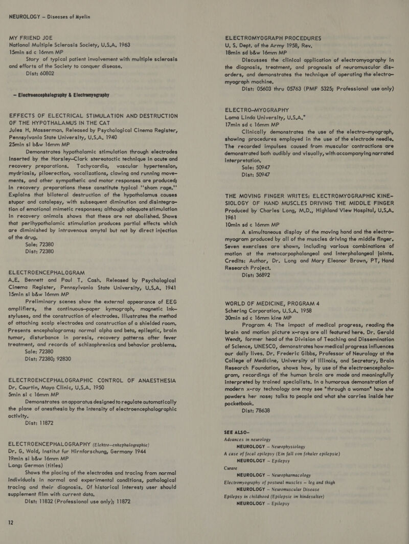NEUROLOGY - Diseases of Myelin MY FRIEND JOE National Multiple Sclerosis Society, U.S.A. 1963 15min sd ¢ 16mm MP Story of typical patient involvement with multiple sclerosis and efforts of the Society to conquer disease, Dist: 60802 — Electroencephalography & Electromyography EFFECTS OF ELECTRICAL STIMULATION AND DESTRUCTION OF THE HYPOTHALAMUS IN THE CAT Jules H, Masserman, Released by Psychological Cinema Register, Pennsylvania State University, U.S.A, 1940 25min si b&w 16mm MP Demonstrates hypothalamic stimulation through electrodes Inserted by the Horsley—Clark stereotactic technique in acute and recovery preparations. Tachycardia, vascular hypertension, mydriasis, piloerection, vocalizations, clawing and running move- ments, and other sympathetic and motor responses are produced; in recovery preparations these constitute typical ''sham rage.' Explains that bilateral destruction of the hypothalamus causes stupor and catalepsy, with subsequent diminution and disintegra- tion of emotional mimetic responses; although adequate stimulation in recovery animals shows that these are not abolished. Shows that perihypothalamic stimulation produces partial effects which are diminished by intravenous amytal but not by direct injection of the drug. Sale: 72380 Dist: 72380 ELECTROENCEPHALOGRAM A.E, Bennett and Paul T, Cash, Released by Psychological Cinema Register, Pennsylvania State University, U.S.A, 1941 15min si b&w 16mm MP Preliminary scenes show the external appearance of EEG amplifiers, the continuous—paper kymograph, magnetic Ink— styluses, and the construction of electrodes. Illustrates the method of attaching scalp electrodes and construction of a shielded room. Presents encephalograms; normal alpha and beta, epileptic, brain tumor, disturbance in paresis, recovery patterns after fever treatment, and records of schizophrenics and behavior problems. Sale: 72380 Dist: 72380; 92830 ELECTROENCEPHALOGRAPHIC CONTROL OF ANAESTHESIA Dr. Courtin, Mayo Clinic, U.S.A. 1950 5min si ¢ 14mm MP Demonstrates an apparatus designed to regulate automatically the plane of anesthesia by the intensity of electroencephalographic activity. Dist: 11872 ELECTROENCEPHALOGRAPHY (Elektro—enkephalographie) Dr. G. Wold, Institut fur Hirnforschung, Germany 1944 19min si b&w 16mm MP Lang: German (titles) Shows the placing of the electrodes and tracing from normal Individuals in normal and experimental conditions, pathological tracing and their diagnosis. Of historical interest; user should supplement film with current data, Dist: 11832 (Professional use only); 11872 ELECTROMYOGRAPH PROCEDURES U, S. Dept. of the Army 1958, Rev. 18min sd b&w 16mm MP Discusses the clinical application of electromyography In the diagnosis, treatment, and prognosis of neuromuscular dis- orders, and demonstrates the technique of operating the electro— myograph machine. Dist: 05603 thru 05763 (PMF 5325; Professional use only) ELECTRO-MYOGRAPHY Loma Linda University, U.S.A.* 17min sd ¢ 16mm MP Clinically demonstrates the use of the electro—myograph, showing procedures employed in the use of the electrode needle, The recorded impulses caused from muscular contractions are demonstrated both audibly and visually, with accompanying narrated interpretation. Sale: 50947 Dist: 50947 THE MOVING FINGER WRITES: ELECTROMYOGRAPHIC KINE- SIOLOGY OF HAND MUSCLES DRIVING THE MIDDLE FINGER Produced by Charles Long, M.D., Highland View Hospital, U.S.A. 1961 10min sd ¢ 16mm MP A simultaneous display of the moving hand and the electro— myogram produced by all of the muscles driving the middle finger. Seven exercises are shown, including various combinations of motion at the metacarpophalangeal and interphalangeal joints. Credits: Author, Dr. Long and Mary Eleanor Brown, PT, Hand Research Project. Dist: 36892 WORLD OF MEDICINE, PROGRAM 4 Schering Corporation, U.S.A. 1958 30min sd c 16mm kine MP Program 4: The impact of medical progress, reading the brain and motion picture x-rays are all featured here. Dr. Gerald Wendt, former head of the Division of Teaching and Dissemination of Science, UNESCO, demonstrates how medical progress influences our daily lives. Dr. Frederic Gibbs, Professor of Neurology at the College of Medicine, University of Illinois, and Secretary, Brain Research Foundation, shows how, by use of the electroencephalo= gram, recordings of the human brain are made and meaningfully interpreted by trained specialists. In a humorous demonstration of modern x-ray technology one may see through a woman how she powders her nose; talks to people and what she carries inside her pocketbook. Dist: 78638 SEE ALSO- Advances in neurology NEUROLOGY - Neurophysiology A case of focal epilepsy (Ein fall von fokaler epilepsie) NEUROLOGY - Epilepsy Curare NEUROLOGY — Neuropharmac ology Electromyography of postural muscles — leg and thigh NEUROLOGY -— Neuromuscular Disease Epilepsy in childhood (Epilepsie im kindesalter) NEUROLOGY - Epilepsy