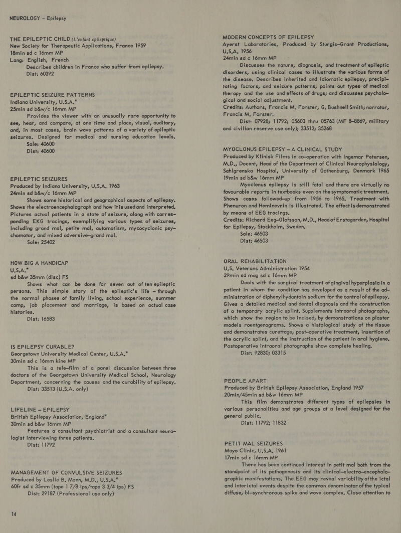 THE EPILEPTIC CHILD (L’enfant epileptique) New Society for Therapeutic Applications, France 1959 18min sd ¢ 16mm MP Lang: English, French Describes children in France who suffer from epilepsy. Dist; 60392 EPILEPTIC SEIZURE PATTERNS Indiana University, U.S.A.* 25min sd b&w/c 16mm MP Provides the viewer with an unusually rare opportunity to see, hear, and compare, at one time and place, visual, auditory, and, in most cases, brain wave patterns of a variety of epileptic seizures. Designed for medical and nursing education levels. Sale: 40600 Dist: 40600 EPILEPTIC SEIZURES Produced by Indiana University, U.S.A. 1963 24min sd b&w/c 16mm MP Shows some historical and geographical aspects of epilepsy. Shows the electroencephalograph and how It is usedand interpreted. Pictures actual patients in a state of seizure, along with corres= ponding EKG tracings, exemplifying various types of seizures, including grand mal, petite mal, automatism, mycocyclonic psy- chomotor, and mixed adversive—grand mal. Sale: 25402 HOW BIG A HANDICAP U.S A sd b&w 35mm (disc) FS Shows what can be done for seven out of ten epileptic persons. This simple story of the epileptic's life — through the normal phases of family living, school experience, summer camp, job placement and marriage, is based on actual case histories. Dist: 16583 IS EPILEPSY CURABLE? Georgetown University Medical Center, U.S.A.” 30min sd c 16mm kine MP This is a telefilm of a panel discussion between three doctors of the Georgetown University Medical School, Neurology Department, concerning the causes and the curability of epilepsy. Dist: 33513 (U.S.A. only) LIFELINE — EPILEPSY British Epilepsy Association, England” 30min sd b&w 16mm MP Features a consultant psychiatrist and a consultant neuro= logist Interviewing three patients. Dist: 11792 MANAGEMENT OF CONVULSIVE SEIZURES Produced by Leslie B. Mann, M.D., U.S.A.” 60fr sd c 35mm (tape 1 7/8 ips/tape 3 3/4 ips) FS Dist: 29187 (Professional use only) 14 MODERN CONCEPTS OF EPILEPSY Ayerst Laboratories. Produced by Sturgis—Grant Productions, U.S.A. 1956 24min sd c 16mm MP Discusses the nature, diagnosis, and treatment of epileptic disorders, using clinical cases to illustrate the various forms of the disease, Describes inherited and idiomatic epilepsy, precipi- tating factors, and seizure patterns; points out types of medical therapy and the use and effects of drugs; and discusses psycholo-~ gical and social adjustment. Credits: Authors, Francis M, Forster, G, Bushnell Smith; narrator, Francis M, Forster. Dist: 07928; 11792; 05603 thru 05763 (MF 88869, military and civilian reserve use only); 33513; 35268 MYOCLONUS EPILEPSY -—A CLINICAL STUDY Produced by Klinisk Films in co-operation with Ingemar Petersen, M.D,, Docent, Head of the Department of Clinical Neurophyslology, SahIgrenska Hospital, University of Gothenburg, Denmark 1965 19min sd b&w 16mm MP Myoclonus epilepsy is still fatal and there are virtually no favourable reports in textbooks even on the symptomatic treatment. Shows cases followed-up from 1956 to 1965. Treatment with Phenuron and Heminevrin is illustrated. The effect is demonstrated by means of EEG tracings. Credits: Richard Eeg—Olofsson, M,D., Head of Erstagarden, Hospital for Epilepsy, Stockholm, Sweden. Sale: 46503 Dist: 46503 ORAL REHABILITATION U.S. Veterans Administration 1954 29min sd mag sd c 16mm MP Deals with the surgical treatment of gingival hyperplasiain a patient in whom the condition has developed as a result of the ad= ministration of diphenylhydantoin sodium for the control of epilepsy. Gives a detailed medical and dental diagnosis and the construction of a temporary acrylic splint. Supplements intraoral photographs, which show the region to be incised, by demonstrations on plaster models roentgenograms. Shows a histological study of the tissue and demonstrates curettage, post-operative treatment, insertion of the acrylic splint, and the instruction of the patient In oral hygiene. Postoperative intraoral photographs show complete healing. Dist: 92830; 03315 PEOPLE APART Produced by British Epilepsy Association, England 1957 20min/45min sd b&w 16mm MP This film demonstrates different types of epilepsies in various personalities and age groups at a level designed for the general public. Dist: 11792; 11832 PETIT MAL SEIZURES Mayo Clinic, U.S.A, 1961 17min sd ¢ 16mm MP There has been continued interest in petit mal both from the standpoint of its pathogenesis and its clinical—electro—encephalo- graphic manifestations. The EEG may reveal variability of the ictal and interictal events despite the common denominator of the typical diffuse, bi-synchronous spike and wave complex. Close attention to