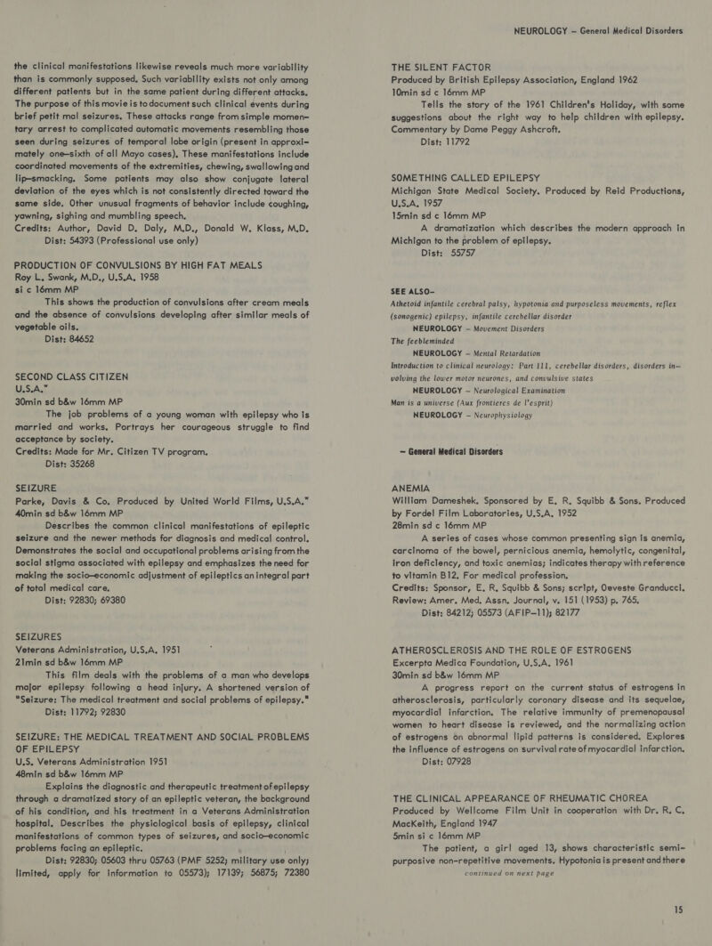 the clinical manifestations likewise reveals much more variability than is commonly supposed, Such variability exists not only among different patients but in the same patient during different attacks, The purpose of this movie is todocument such clinical events during brief petit mal seizures, These attacks range from simple momen= tary arrest to complicated automatic movements resembling those seen during seizures of temporal lobe origin (present in approxi- mately one-sixth of all Mayo cases), These manifestations include coordinated movements of the extremities, chewing, swallowing and lip-smacking. Some patients may also show conjugate lateral deviation of the eyes which is not consistently directed toward the same side. Other unusual fragments of behavior include coughing, yawning, sighing and mumbling speech. Credits: Author, David D. Daly, M.D., Donald W. Klass, M.D. Dist: 54393 (Professional use only) PRODUCTION OF CONVULSIONS BY HIGH FAT MEALS Roy L. Swank, M.D., U.S.A, 1958 si c 16mm MP This shows the production of convulsions after cream meals and the absence of convulsions developing after similar meals of vegetable oils. Dist: 84652 SECOND CLASS CITIZEN U.S.A.” 30min sd b&amp;w 16mm MP The job problems of a young woman with epilepsy who Is married and works. Portrays her courageous struggle to find acceptance by society. Credits: Made for Mr. Citizen TV program. Dist: 35268 SEIZURE Parke, Davis &amp; Co. Produced by United World Films, U.S.A.” 40min sd b&amp;w 16mm MP Describes the common clinical manifestations of epileptic seizure and the newer methods for diagnosis and medical control. Demonstrates the social and occupational problems arising from the social stigma associated with epilepsy and emphasizes the need for making the socio-economic adjustment of epileptics anintegral part of total medical care. Dist: 92830; 69380 SEIZURES Veterans Administration, U.S.A. 1951 21min sd b&amp;w 16mm MP This film deals with the problems of a man who develops major epilepsy following a head injury. A shortened version of Seizure: The medical treatment and social problems of epilepsy. Dist: 11792; 92830 SEIZURE: THE MEDICAL TREATMENT AND SOCIAL PROBLEMS ORE PISEPSY U.S. Veterans Administration 1951 48min sd b&amp;w 16mm MP Explains the diagnostic and therapeutic treatment of epilepsy through a dramatized story of an epileptic veteran, the background of his condition, and his treatment in a Veterans Administration hospital. Describes the physiological basis of epilepsy, clinical manifestations of common types of seizures, and socio-economic problems facing an epileptic. ; Dist: 92830; 05603 thru 05763 (PMF 5252; military use only; limited, apply for information to 05573); 17139; 56875; 72380 NEUROLOGY -— General Medical Disorders THE SILENT FACTOR Produced by British Epilepsy Association, England 1962 10min sd ¢ 16mm MP Tells the story of the 1961 Children's Holiday, with some suggestions about the right way to help children with epilepsy. Commentary by Dame Peggy Ashcroft. Dist: 11792 SOMETHING CALLED EPILEPSY Michigan State Medical Society. Produced by Reld Productions, U.S.A. 1957 15min sd ¢ 16mm MP A dramatization which describes the modern approach in Michigan to the problem of epilepsy. Dist: 55757 SEE ALSO- Athetoid infantile cerebral palsy, hypotonia and purposeless movements, reflex (sonogenic) epilepsy, infantile cerebellar disorder NEUROLOGY — Movement Disorders The feebleminded NEUROLOGY -— Mental Retardation Introduction to clinical neurology: Part 111, cerebellar disorders, disorders in— volving the lower motor neurones, and convulsive states NEUROLOGY — Neurological Examination Man is a universe (Aux frontieres de l’esprit) NEUROLOGY — Neurophysiology — General Medical Disorders ANEMIA William Dameshek. Sponsored by E, R. Squibb &amp; Sons. Produced by Fordel Film Laboratories, U.S.A. 1952 28min sd c 16mm MP A series of cases whose common presenting sign is anemia, carcinoma of the bowel, pernicious anemia, hemolytic, congenital, iron deficiency, and toxic anemias; indicates therapy with reference to vitamin B12, For medical profession. Credits: Sponsor, E. R. Squibb &amp; Sons; script, Oeveste Granducci. Review: Amer. Med, Assn, Journal, v. 151 (1953) p. 765, Dist; 84212; 05573 (AFIP—11); 82177 ATHEROSCLEROSIS AND THE ROLE OF ESTROGENS Excerpta Medica Foundation, U.S.A. 1961 30min sd b&amp;w 16mm MP A progress report on the current status of estrogens in atherosclerosis, particularly coronary disease and its sequelae, myocardial infarction. The relative immunity of premenopausal women to heart disease is reviewed, and the normalizing action of estrogens on abnormal lipid patterns is considered, Explores the influence of estrogens on survival rate of myocardial infarction. Dist: 07928 THE CLINICAL APPEARANCE OF RHEUMATIC CHOREA Produced by Wellcome Film Unit in cooperation with Dr. R, C, MacKeith, England 1947 5min si ¢ 16mm MP The patient, a girl aged 13, shows characteristic semi- purposive non-repetitive movements. Hypotoniais present and there continued on next page