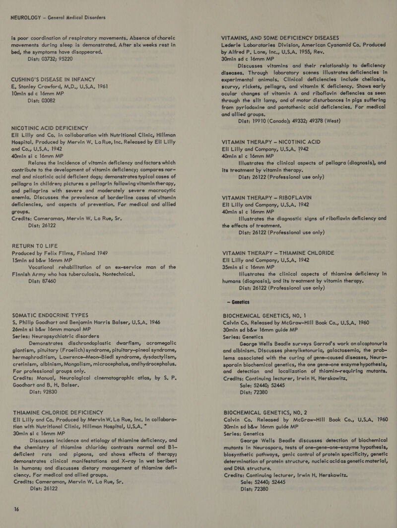 NEUROLOGY - General Medical Disorders is poor coordination of respiratory movements. Absence of choreic movements during sleep is demonstrated. After six weeks rest in bed, the symptoms have disappeared, Dist: 03732; 95220 CUSHING'S DISEASE IN INFANCY E, Stanley Crawford, M.D., U.S.A. 1961 10min sd c 16mm MP Dist: 03082 NICOTINIC ACID DEFICIENCY Eli Lilly and Co. in collaboration with Nutritional Clinic, Hillman Hospital. Produced by Mervin W. LaRue, Inc. Released by Eli Lilly and Co., U.S.A, 1942 40min si c 16mm MP Relates the incidence of vitamin deficiency and factors which contribute to the development of vitamin deficiency; compares nor= mal and nicotinic acid deficient dogs; demonstrates typical cases of pellagra In children; pictures a pellagrin following vitamin therapy, and pellagrins with severe and moderately severe macrocytic anemia, Discusses the prevalence of borderline cases of vitamin deficiencies, and aspects of prevention. For medical and allied groups. Credits: Cameraman, Mervin W. La Rue, Sr. Dist: 26122 RETURN TO LIFE Produced by Felix Films, Finland 1949 15min sd b&w 16mm MP Vocational rehabilitation of an ex—service man of the Finnish Army who has tuberculosis. Nontechnical. Dist: 87460 SOMATIC ENDOCRINE TYPES S, Philip Goodhart and Benjamin Harris Balser, U.S.A. 1946 26min si b&w 16mm manual MP Series: Neuropsychiatric disorders Demonstrates dischrondoplastic dwarfism, acromegalic glantism, pituitary (Froelich) syndrome, pituitary—pineal syndrome, hermaphroditism, Lawrence—Meon-Biedl syndrome, dysdactylism, cretinism, albinism, Mongolism, microcephalus, and hydrocephalus. For professional groups only. Credits: Manual, Neurological cinematographic atlas, by S. P. Goodhart and B. H, Balser. Dist: 92830 THIAMINE CHLORIDE DEFICIENCY Eli Lilly and Co, Produced by MervinW. La Rue, Inc. in collabora- tion with Nutritional Clinic, Hillman Hospital, U.S.A, * 30min si c 16mm MP Discusses incidence and etiology of thiamine deficiency, and the chemistry of thiamine chloride; contrasts normal and Bl— deficient rats and pigeons, and shows effects of therapy; demonstrates clinical manifestations and X-ray in wet beriberi in humans; and discusses dietary management of thlamine defi- ciency. For medical and allied groups. Credits: Cameraman, Mervin W, La Rue, Sr. 16 VITAMINS, AND SOME DEFICIENCY DISEASES Lederle Laboratories Division, American Cyanamid Co, Produced by Alfred P, Lane, Inc., U.S.A. 1955, Rev. 30min sd ¢ 16mm MP Discusses vitamins and their relationship to deficiency diseases. Through laboratory scenes illustrates deficiencies in experimental animals. Clinical deficiencies include cheilosis, scurvy, rickets, pellagra, and vitamin K deficiency. Shows early ocular changes of vitamin A and riboflavin defiencies as seen through the slit lamp, and of motor disturbances In pigs suffering from pyriodoxine and pantothenic acid deficiencies. For medical and allied groups. Dist: 19910 (Canada); 49332; 49378 (West) VITAMIN THERAPY — NICOTINIC ACID Eli Lilly and Company, U.S.A, 1942 40min si c 16mm MP Illustrates the clinical aspects of pellagra (diagnosis), and its treatment by vitamin therapy. Dist: 26122 (Professional use only) VITAMIN THERAPY — RIBOFLAVIN Elf Lilly and Company, U.S.A. 1942 40min si ¢ 16mm MP Illustrates the diagnostic signs of riboflavin deficiency and the effects of treatment. Dist: 26122 (Professional use only) VITAMIN THERAPY — THIAMINE CHLORIDE Eli Lilly and Company, U.S.A, 1942 35min si ¢ 16mm MP Illustrates the clinical aspects of thiamine deficiency in humans (diagnosis), and its treatment by vitamin therapy. Dist: 26122 (Professional use only) — Genetics BIOCHEMICAL GENETICS, NO. 1 Calvin Co, Released by McGraw-Hill Book Co., U.S.A, 1960 30min sd b&w 16mm guide MP Series: Genetics George Wells Beadle surveys Garrod's work onalcaptonuria and albinism. Discusses phenylketonuria, galactosemia, the prob- lems associated with the curing of gene—caused diseases, Neuro= sporain biochemical genetics, the one gene-one enzyme hypothesis, and detection and localization of thiamin-requiring mutants. Credits: Continuing lecturer, Irwin H, Herskowitz, Sale: 52440; 52445 Dist: 72380 BIOCHEMICAL GENETICS, NO, 2 Calvin Co. Released by McGraw-Hill Book Co., U.S.A, 1960 30min sd b&w 16mm guide MP Series: Genetics George Wells Beadle discusses detection of biochemical mutants in Neurospora, tests of one=gene-one-enzyme hypothesis, biosynthetic pathways, genic control of protein specificity, genetic determination of protein structure, nucleic acid as genetic material, and DNA structure. Credits: Continuing lecturer, Irwin H, Herskowitz. Sale: 52440; 52445
