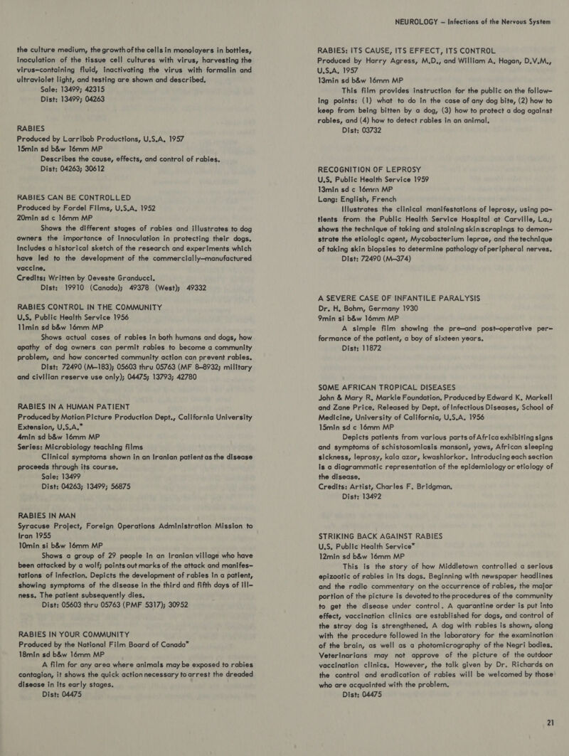 the culture medium, the growth of the cells in monolayers in bottles, inoculation of the tissue cell cultures with virus, harvesting the virus-containing fluid, inactivating the virus with formalin and ultraviolet light, and testing are shown and described, Sale: 13499; 42315 Dist: 13499; 04263 RABIES Produced by Larribob Productions, U.S.A. 1957 15min sd b&amp;w Témm MP Describes the cause, effects, and control of rabies. Dist: 04263; 30612 RABIES CAN BE CONTROLLED Produced by Fordel Films, U.S.A. 1952 20min sd c 16mm MP Shows the different stages of rabies and illustrates to dog owners the importance of Innoculation in protecting their dogs. Includes a historical sketch of the research and experiments which have led to the development of the commercially—manufactured vaccine. Credits: Written by Oeveste Granducci. Dist: 19910 (Canada); 49378 (West); 49332 RABIES CONTROL IN THE COMMUNITY U.S, Public Health Service 1956 11min sd b&amp;w 16mm MP Shows actual cases of rabies in both humans and dogs, how apathy of dog owners can permit rabies to become a community problem, and how concerted community action can prevent rabies. Dist: 72490 (M-183); 05603 thru 05763 (MF 8-8932; milltary and civilian reserve use only); 04475; 13793; 42780 RABIES IN A HUMAN PATIENT Produced by Motion Picture Production Dept., California University Extension, U.S.A.” 4min sd b&amp;w 16mm MP Series: Microbiology teaching films Clinical symptoms shown in an Iranian patient as the disease proceeds through its course, Sale: 13499 Dist: 04263; 13499; 56875 RABIES IN MAN Syracuse Project, Foreign Operations Administration Mission to Iran 1955 10min si b&amp;w 16mm MP Shows a group of 29 people in an Iranian village who have been attacked by a wolf; points out marks of the attack and manifes— tations of infection. Depicts the development of rabies in a patient, showing symptoms of the disease in the third and fifth days of ill- ness. The patient subsequently dies. Dist: 05603 thru 05763 (PMF 5317); 30952 RABIES IN YOUR COMMUNITY Produced by the National Film Board of Canada” 18min sd b&amp;w 16mm MP A film for any area where animals may be exposed to rabies contagion, it shows the quick actionnecessary toarrest the dreaded disease in Its early stages. Dist: 04475 NEUROLOGY -— Infections of the Nervous System RABIES: ITS CAUSE, ITS EFFECT, ITS CONTROL Produced by Harry Agress, M.D., and William A. Hagan, D.V.M., U.S.A, 1957 13min sd b&amp;w 16mm MP This film provides instruction for the public on the follow- Ing points: (1) what to do In the case of any dog bite, (2) how to keep from being bitten by a dog, (3) how to protect a dog against rabies, and (4) how to detect rables in an animal, Dist: 03732 RECOGNITION OF LEPROSY U.S. Public Health Service 1959 13min sd ¢ 16mrn MP Lang: English, French Illustrates the clinical manifestations of leprosy, using pa= tlents from the Public Health Service Hospital at Carville, La.; shows the technique of taking and staining skinscrapings to demon- strate the etiologic agent, Mycobacterium leprae, and the technique of taking skin biopsies to determine pathology of peripheral nerves. Dist: 72490 (M-374) A SEVERE CASE OF INFANTILE PARALYSIS Dr. H, Bohm, Germany 1930 9min si b&amp;w 16mm MP A simple film showing the pre-and post-operative per= formance of the patient, a boy of sixteen years. Dist: 11872 SOME AFRICAN TROPICAL DISEASES John &amp; Mary R, Markle Foundation, Produced by Edward K, Markell and Zane Price. Released by Dept. of Infectious Diseases, School of Medicine, University of California, U.S.A. 1956 15min sd c 16mm MP Depicts patients from various parts of Africa exhibiting signs and symptoms of schistosomiasis mansoni, yaws, African sleeping sickness, leprosy, kala azar, kwashlorkor. Introducing each section Is a diagrammatic representation of the epidemiology or etiology of the disease. Credits: Artist, Charles F. Bridgman. Dist: 13492 STRIKING BACK AGAINST RABIES U.S, Public Health Service*™ 12min sd b&amp;w 16mm MP This is the story of how Middletown controlled a serious epizootic of rabies in its dogs. Beginning with newspaper headlines and the radio commentary on the occurrence of rabies, the major portion of the picture is devoted to the procedures of the community to get the disease under control. A quarantine order is put into effect, vaccination clinics are established for dogs, and control of the stray dog is strengthened, A dog with rabies is shown, along with the procedure followed in the laboratory for the examination of the brain, as well as a photomicrography of the Negri bodies. Veterinarians may not approve of the picture of the outdoor vaccination clinics. However, the talk given by Dr. Richards on the control and eradication of rabies will be welcomed by those who are acquainted with the problem. Dist: 04475