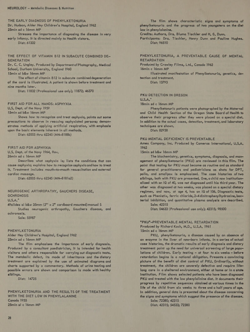 NEUROLOGY - Metabolic Diseases & Nutrition THE EARLY DIAGNOSIS OF PHENYLKETONURIA Dr. Hudson, Alder Hey Children's Hospital, England 1962 25min sd c 16mm MP : Stresses the importance of diagnosing the disease in very early infancy. It is directed mainly to Health vistors. Dist: 61332 THE EFFECT OF VITAMIN B12 IN SUBACUTE COMBINED DE— GENERATION Dr. C, C. Ungley. Produced by Department of Photography, Medical School, Durham University, England 1960 15min si b&w 16mm MP The effect of vitamin B12 in subacute combined degeneration of the cord is illustrated. A patient is shown before treatment and nine months later. Dist: 11832 (Professional use only); 11872; 46370 FIRST AID FOR ALL HANDS: ASPHYXIA U.S, Dept. of the Navy 1959 15min sd b&w 16mm MP Shows how to recognize and treat asphyxia, points out some precautions to observe in rescuing asphyxiated persons; demon- strates methods of applying artificial respiration, with emphasis upon the basic elements inherent in all methods. Dist: 62005 thru 62245 (MN-8188b) FIRST AID FOR ASPHYXIA U.S. Dept. of the Navy 1964, Rev. 26min sd ¢ 16mm MP Describes what asphyxia is; lists the conditions that can cause asphyxia; explains how to recognize asphyxia and how to treat it. Treatment includes mouth—to—-mouth resuscitation and external cardiac massage. Dist: 62005 thru 62245 (MN-8181a2) NEUROGENIC ARTHROPATHY, GAUCHERS DISEASE, OCHRONOSIS U.S.A.” A9slides si b&w 35mm (2' x 2 cardboard mounted) manual S$ Studies neurogenic arthropathy, Gauchers disease, and ochronosis. Sale: 55987 PHENYLKETONURIA Alder Hey Children's Hospital, England 1962 25min sd c 16mm MP The film emphasises the Importance of early diagnosis. Produced by a consultant paediatrician, It is intended for health visitors and others responsible for carrylng out diagnostic tests. The metabolic defect, its mode of inheritance and the dietary treatment are explained by the use of animated diagrams and charts supported by a commentary. Methods of urine testing and possible errors are shown and comparison is made with healthy siblings. Dist: 14725 PHENYLKETONURIA AND THE RESULTS OF THE TREATMENT WITH THE DIET LOW IN PHENYLALANINE Canada 1955 25min si c 16mm MP 28 The film shows characteristic signs and symptoms of phenylketonuria and the progress of two youngsters on the diet low in phenylalanine, Credits: Authors, Drs. Bluma Tischler and H. G. Dunn. Participants: Drs. Tischler, Henry Dunn and Pauline Hughes. Dist: 96510 PHENYLKETONURIA, A PREVENTABLE CAUSE OF MENTAL RETARDATION Produced by Crawley Films, Ltd., Canada 1962 16min ¢ 16mm MP Illustrated manifestation of Phenylketonuria, genetics, de- tection and treatment. Dist: 13793 PKU DETECTION IN OREGON USS.AGS 18min sd c 14mm MP Phenylketonuric patients were photographed by the Maternal and Child Health Section of the Oregon State Board of Health to observe their progress after they were placed on a special diet. In addition to the actual cases, detection, treatment, and laboratory techniques are shown. Dist: 82938 PKU MENTAL DEFICIENCY IS PREVENTABLE Ames Company, Inc. Produced by Cameras International, U.S.A. 1962 15min sd b&w 16mm MP The biochemistry, genetics, symptoms, diagnosis, and man= agement of phenylketonuria (PKU) are reviewed in this film. The point that testing for PKU must become as routine and as standard for general practitioners and pediatricians as shots for DPT, polio, and smallpox is emphasized. The case histories of two siblings, both with PKU are presented, One, achild now institution alized with an IQ of 40, was not diagnosed until his third year. The other was diagnosed at two weeks, was placed on a special dietary regimen, and now, at age 4, has an IQ of 106, Diagnostic tests, such as Phenistix, ferric chloride, 2-4 dinitrophenylhydrazine, bac= terial inhibition, and quantitative plasma analysis are described. Sale: 42315 Dist: 04633 (Professional use only); 42315; 98500 PKU—PREVENTABLE MENTAL RETARDATION Produced by Richard Koch, M.D., U.S.A. 1961 15min sd ¢ 16mm MP PKU, phenylketonuria, a disease caused by an absence of an enzyme in the liver of new-born infants. In a series of actual case histories, the dramatic results of early diagnosis and dietary treatment point up the need for universal screening of large popu= lations of children. Early testing - at four to six weeks — before retardation begins is a national obligation. Presents a convincing picture of the benefit of diet control of PKU. Ordinarily, without treatment, the children are severely defective and require life— long care in a sheltered environment, either at home or in a state Institution. Film shows selected patients who have been diagnosed PKU and treated with the low phenylalinine diet. It documents their progress by repetitive sequences obtained at various times in the life of the child from six weeks to three and a half years of age. In addition, general data is presented about the disease concerning the signs and symptoms which suggest the presence of the disease. Sale: 72380; 42315 Dist: 42315; 54533; 72380