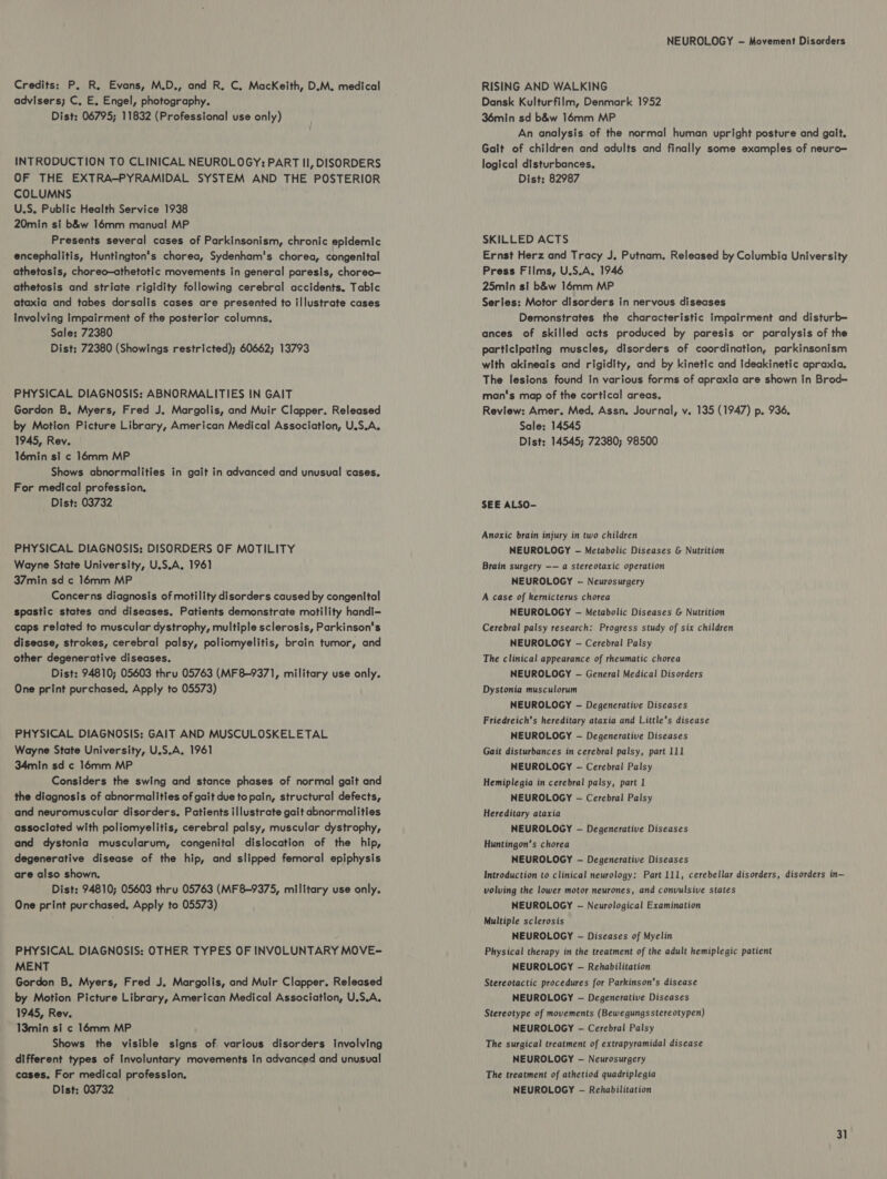 Credits: P. R. Evans, M.D., and R. C. MacKeith, D.M. medical advisers; C, E, Engel, photography. Dist: 06795; 11832 (Professional use only) INTRODUCTION TO CLINICAL NEUROLOGY: PART II, DISORDERS OF THE EXTRA-PYRAMIDAL SYSTEM AND THE POSTERIOR COLUMNS U.S. Public Health Service 1938 20min si b&amp;w 16mm manual MP Presents several cases of Parkinsonism, chronic epidemic encephalitis, Huntington's chorea, Sydenham's chorea, congenital athetosis, choreo—athetotic movements in general paresis, choreo— athetosis and striate rigidity following cerebral accidents. Tabic ataxia and tabes dorsalis cases are presented to illustrate cases Involving Impairment of the posterior columns. Sale: 72380 Dist; 72380 (Showings restricted); 60662; 13793 PHYSICAL DIAGNOSIS: ABNORMALITIES IN GAIT Gordon B. Myers, Fred J. Margolis, and Muir Clapper. Released by Motion Picture Library, American Medical Association, U.S.A. 1945, Rev. 16min si c 16mm MP Shows abnormalities in gait in advanced and unusual cases. For medical profession. Dist: 03732 PHYSICAL DIAGNOSIS: DISORDERS OF MOTILITY Wayne State University, U.S.A, 1961 37min sd c 14mm MP Concerns diagnosis of motility disorders caused by congenital spastic states and diseases, Patients demonstrate motility handi- caps related to muscular dystrophy, multiple sclerosis, Parkinson's disease, strokes, cerebral palsy, poliomyelitis, brain tumor, and other degenerative diseases, Dist: 94810; 05603 thru 05763 (MF8-9371, military use only. One print purchased, Apply to 05573) PHYSICAL DIAGNOSIS: GAIT AND MUSCULOSKELETAL Wayne State University, U.S.A, 1961 34min sd c 16mm MP Considers the swing and stance phases of normal gait and the diagnosis of abnormalities of gait due to pain, structural defects, and neuromuscular disorders. Patients illustrate gait abnormalities associated with poliomyelitis, cerebral palsy, muscular dystrophy, and dystonia muscularum, congenital dislocation of the hip, degenerative disease of the hip, and slipped femoral epiphysis are also shown. Dist: 94810; 05603 thru 05763 (MF8-9375, military use only. One print purchased. Apply to 05573) PHYSICAL DIAGNOSIS: OTHER TYPES OF INVOLUNTARY MOVE~ MENT Gordon B, Myers, Fred J. Margolis, and Muir Clapper. Released by Motion Picture Library, American Medical Association, U.S.A, 1945, Rev. 13min si ¢ 16mm MP Shows the visible signs of various disorders involving different types of involuntary movements In advanced and unusual cases. For medical profession. Dist: 03732 NEUROLOGY — Movement Disorders RISING AND WALKING Dansk Kulturfilm, Denmark 1952 36min sd b&amp;w 16mm MP An analysis of the normal human upright posture and galt. Gait of children and adults and finally some examples of neuro= logical disturbances. Dist: 82987 SKILLED ACTS Ernst Herz and Tracy J, Putnam. Released by Columbia University Press Films, U.S.A, 1946 25min si b&amp;w 16mm MP Series: Motor disorders in nervous diseases Demonstrates the characteristic impairment and disturb— ances of skilled acts produced by paresis or paralysis of the participating muscles, disorders of coordination, parkinsonism with akineais and rigidity, and by kinetic and Ideakinetic apraxia. The lesions found In various forms of apraxia are shown In Brod- man's map of the cortical areas, Review: Amer. Med, Assn. Journal, v. 135 (1947) p. 936. Sale: 14545 Dist: 14545; 72380; 98500 SEE ALSO- Anoxic brain injury in two children NEUROLOGY - Metabolic Diseases &amp; Nutrition Brain surgery —— a stereotaxic operation NEUROLOGY — Neurosurgery A case of kemicterus chorea NEUROLOGY - Metabolic Diseases &amp; Nutrition Cerebral palsy research: Progress study of six children NEUROLOGY - Cerebral Palsy The clinical appearance of rheumatic chorea NEUROLOGY - General Medical Disorders Dystonia musculorum NEUROLOGY - Degenerative Diseases Friedreich’s hereditary ataxia and Little’s disease NEUROLOGY -— Degenerative Diseases Gait disturbances in cerebral palsy, part 111 NEUROLOGY - Cerebral Palsy Hemiplegia in cerebral palsy, part 1 NEUROLOGY -— Cerebral Palsy Hereditary ataxia NEUROLOGY — Degenerative Diseases Huntingon’s chorea NEUROLOGY -— Degenerative Diseases Introduction to clinical neurology: Part 111, cerebellar disorders, disorders in— volving the lower motor neurones, and convulsive states NEUROLOGY -— Neurological Examination Multiple sclerosis NEUROLOGY - Diseases of Myelin Physical therapy in the treatment of the adult hemiplegic patient NEUROLOGY -— Rehabilitation Stereotactic procedures for Parkinson's disease NEUROLOGY — Degenerative Diseases Stereotype of movements (Bewegungsstere otypen) NEUROLOGY - Cerebral Palsy The surgical treatment of extrapyramidal disease NEUROLOGY -— Neurosurgery The treatment of athetiod quadriplegia NEUROLOGY -— Rehabilitation
