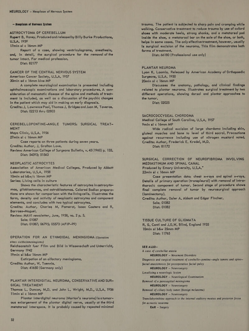 NEUROLOGY - Neoplasm of Nervous System — Neoplasm of Nervous System ASTROCYTOMA OF CEREBELLUM Rupert B. Raney. Produced and released by Billy Burke Productions, U.S.A. 1939 17min st ¢ 16mm MP Report of a case, showing ventriculograms, anesthesia, and, tn detail, the surgical procedure for the removal of the tumor intact. For medical profession. Dist: 82177 CANCER OF THE CENTRAL NERVOUS SYSTEM American Cancer Society, U.S.A. 1957 30min sd ¢ 16mm kine MP A complete neurological examination is presented including ophthalmoscopic examinations and laboratory procedures. A con= sideration of metastatic disease of the spine and methods of treat- ment is Included, as well as a discussion of the psychic changes In the patient which may aid in making an early diagnosis. Credits: J. Lawrence Pool, Thomas J. Bridges and Juan M, Taveras. Dist: 02213 thru 02803 CEREBELLOPONTINE-ANGLE TUMORS: SURGICAL TREAT- MENT Mayo Clinic, U.S.A. 1956 27min si c 16mm MP Case reports on three patients during seven years. Credits: Author, J. Grafton Love. Review: American College of Surgeons Bulletin, v. 45(1960) p. 133. Dist: 54393; 51563 NEOPLASTIC ASTROCYTES Association of American Medical Colleges. Produced by Abbott Laboratories, U.S.A, 1958 10min sd b&w/c 16mm MP Series: Living cells in culture Shows the characteristic features of astrocytes inastrocyto— mas, glioblastomas, and astroblastomas. Colored Bodian prepara- tlons are shown for comparison with the living cells, Illustrates the form, density and activity of neoplastic astrocytes and component elements, and concludes with two typical astrocytes. Credits: Author, Charles M. Pomerat, Isaac Costero and R, Barroso—Moguel. Review: MAVI newsletter, June, 1958, no. 2 p. 5. Sale: 01087 Dist: 01087; 06795; 05573 (AFIP-99) OPERATION FOR AN ETHMOIDAL MENINGIOMA (Operation eines siebbeinmeningioms) Reichsanstalt fuer Film und Bild in Wissenschaft und Unterricht, Germany 1942 19min si b&w 16mm MP Extirpation of an olfactory meningioma. Credits: Author, W. Toennis. Dist: 41650 (Germany only) PLANTAR INTERDIGITAL NEUROMA, CONSERVATIVE AND SUR= GICAL TREATMENT Thomas L. Duncan, M.D. and John L, Wright, M.D., U.S.A. 1956 11min si ¢ 16mm MP Plantar interdigital neuroma (Morton's neuroma) is a tumor= ous enlargement of the plantar digital nerve, usually at the third metatarsal interspace. It is probably caused by repeated minimal 32 trauma, The patient is subjected to sharp pain and cramping while walking. Conservative treatment to reduce trauma by use of oxford shoes with moderate heels, strong shanks, and a metatarsal pad Inside the shoe, a metatarsal bar on the sole of the shoe, or both, helps In some cases. The only effective treatment, however, usually is surgical excision of the neuroma, This film demonstrates both forms of treatment. Dist: 66180 (Professional use only) PLANTAR NEUROMA Lyon K, Loomis. Released by American Academy of Orthopaedic Surgeons, U.S.A. 1950 20min si ¢ 16mm MP Discusses the anatomy, pathology, and clinical findings related to plantar neuroma. Illustrates surgical treatment by two different operations, showing dorsal and plantar approaches to the tumor. Dist: 02025 SACROCOCCYGEAL CHORDOMA Medical College of South Carolina, U.S.A. 1957 9min si c 16mm MP Wide radical excision of large chordoma including skin, gluteal muscles and bone to level of third sacral. Precautions against recurrence including use of nitrogen mustard noted, Credits: Author, Frederick E, Kredel, M.D. Dist: 81172 SURGICAL CORRECTION OF NEUROFIBROMA INVOLVING MEDIASTINUM AND SPINAL CANAL Produced by Emory University, U.S.A.” 22min si ¢ 16mm MP Case presentation data: chest x-rays and spinal x-rays. Details of primary operation (transpleural) with removal of intra- thoracic component of tumor. Second stage of procedure shows final complete removal of tumor by neurosurgical approach (laminectomy). Credits: Author, Osler A. Abbott and Edgar Fincher. Sale: 01082 Dist: 01082 TISSUE CULTURE OF GLIOMATA R. G. Canti and J.0.W. Blind, England 1935 10min si b&w 35mm MP Dist: 11765 SEE ALSO- A case of cerebellar ataxia NEUROLOGY — Movement Disorders Diagnosis and surgical treatment of cerebello—pontine—angle tumors and spino— facial anastomosis for postoperative facial palsy NEUROLOGY — Neurosurgery Localizing a neurologic lesion NEUROLOGY — Neurological Examination Removal of a parasagittal meningioma NEUROLOGY — Neurosurgery Removal of ciliary body tumor (Benign melanoma) NEUROLOGY -— Neurosurgery Translabyrinthine approach to the internal auditory meatus and posterior fossa for acoustic neuroma EAR -— Surgery