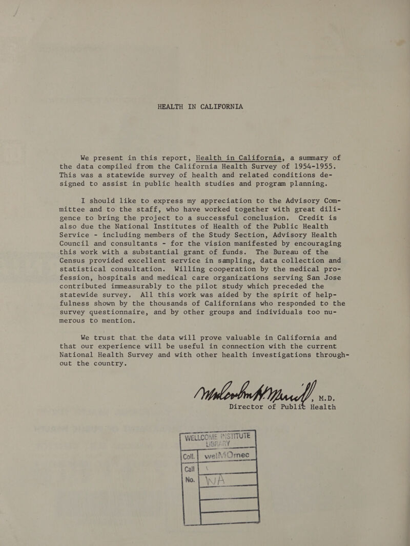 HEALTH IN CALIFORNIA We present in this report, Health in California, a summary of the data compiled from the California Health Survey of 1954-1955. This was a statewide survey of health and related conditions de- signed to assist in public health studies and program planning. I should like to express my appreciation to the Advisory Com- mittee and to the staff, who have worked together with great dili- gence to bring the project to a successful conclusion. Credit is also due the National Institutes of Health of the Public Health Service - including members of the Study Section, Advisory Health Council and consultants - for the vision manifested by encouraging this work with a substantial grant of funds. The Bureau of the Census provided excellent service in sampling, data collection and statistical consultation. Willing cooperation by the medical pro- fession, hospitals and medical care organizations serving San Jose contributed immeasurably to the pilot study which preceded the statewide survey. All this work was aided by the spirit of help- fulness shown by the thousands of Californians who responded to the survey questionnaire, and by other groups and individuals too nu- merous to mention. We trust that. the data will prove valuable in California and that our experience will be useful in connection with the current National Health Survey and with other health investigations through- out the country. 